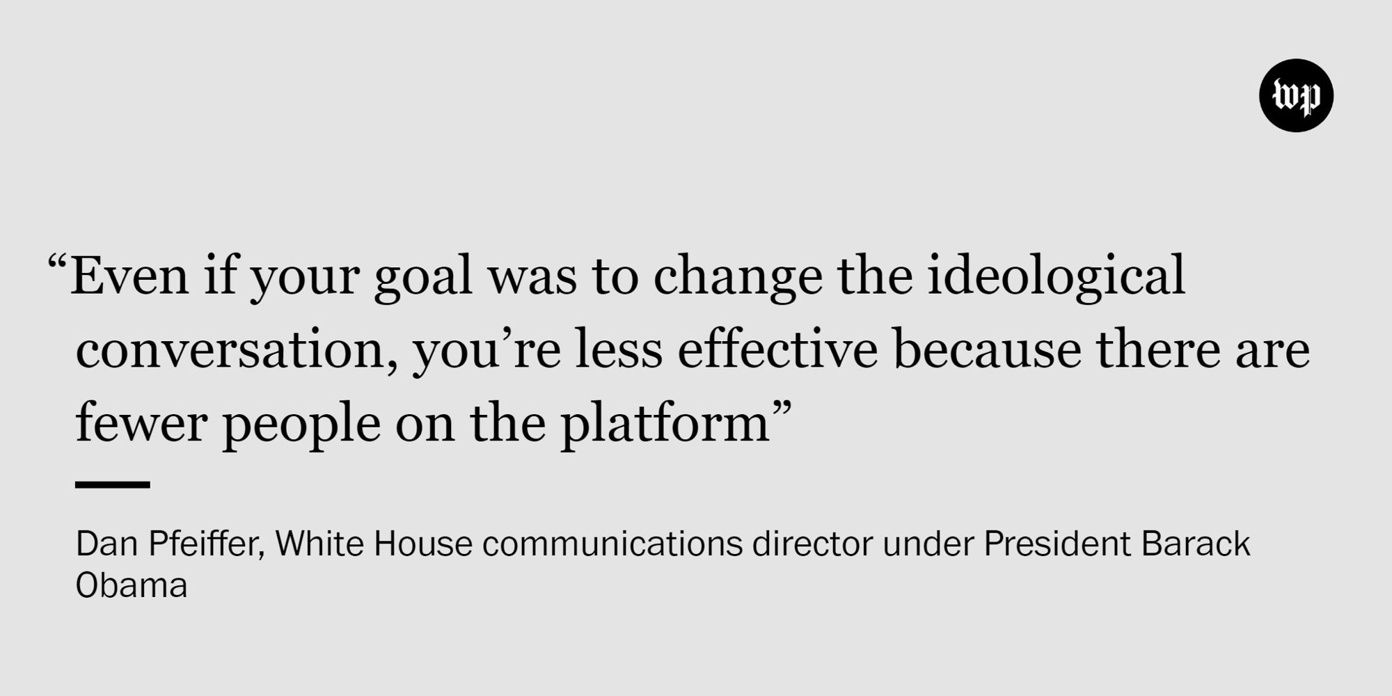 A quote by Dan Pfeiffer, the White House communications director under President Barack Obama, reads, “Even if your goal was to change the ideological conversation, you’re less effective because there are fewer people on the platform.”