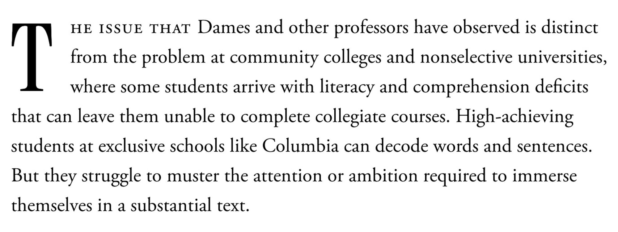 "The issue that Dames and other professors have observed is distinct from the problem at community colleges and nonselective universities, where some students arrive with literacy and comprehension deficits that can leave them unable to complete collegiate courses. High-achieving students at exclusive schools like Columbia can decode words and sentences. But they struggle to muster the attention or ambition required to immerse themselves in a substantial text."