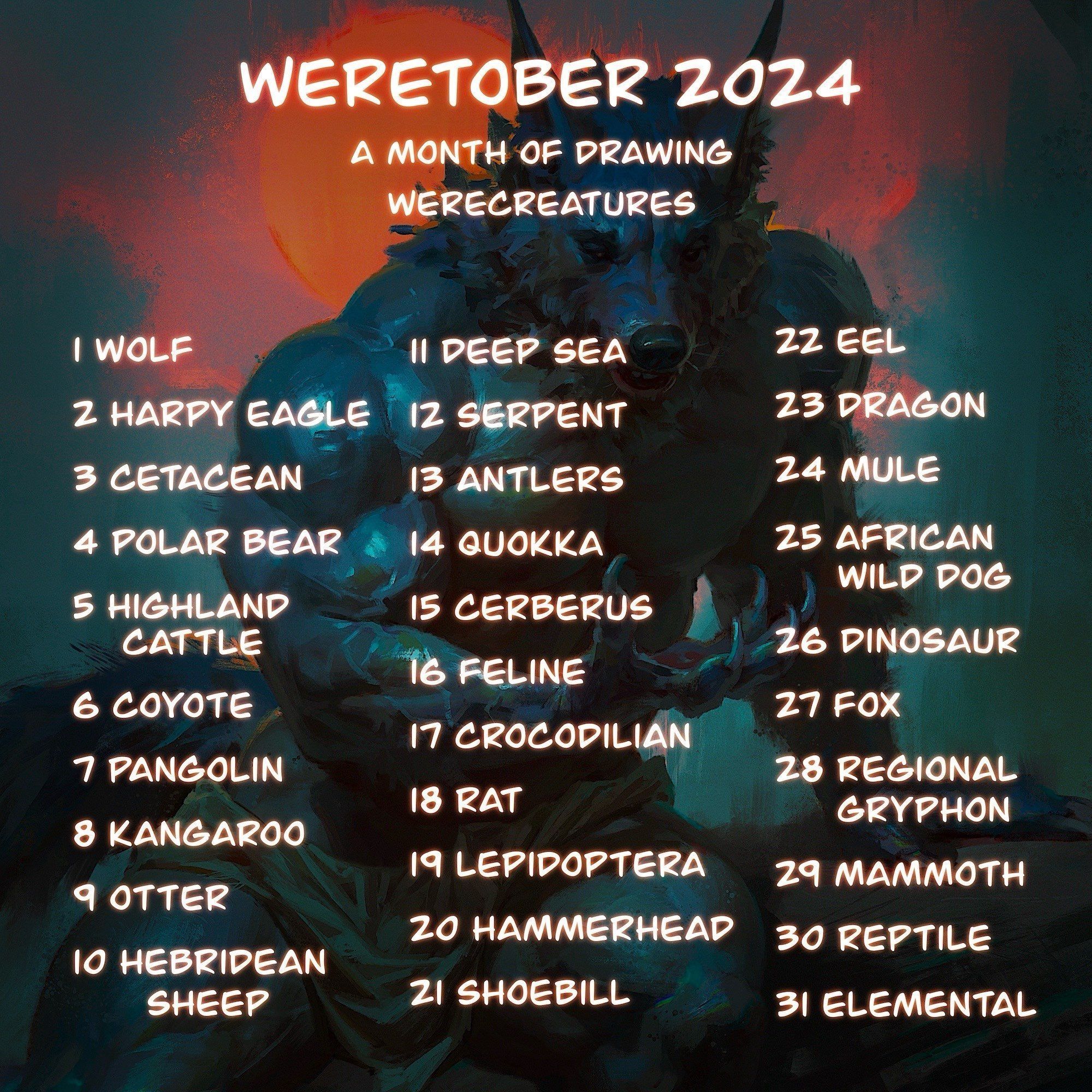 Weretober 2024 list. 
Wolf, Harpy, cesarean, polar bear, highland coo, coyote, pangolin, kangaroo, otter, sheep, deep sea, serpent, antlers, quokka, cerebrum, feline, crocodilan, rat, lepidoptera, hammerhead, shoebill, eel, dragon, male, AWD, dinosaur, fox, gryphon, mammoth, reptile, elemental