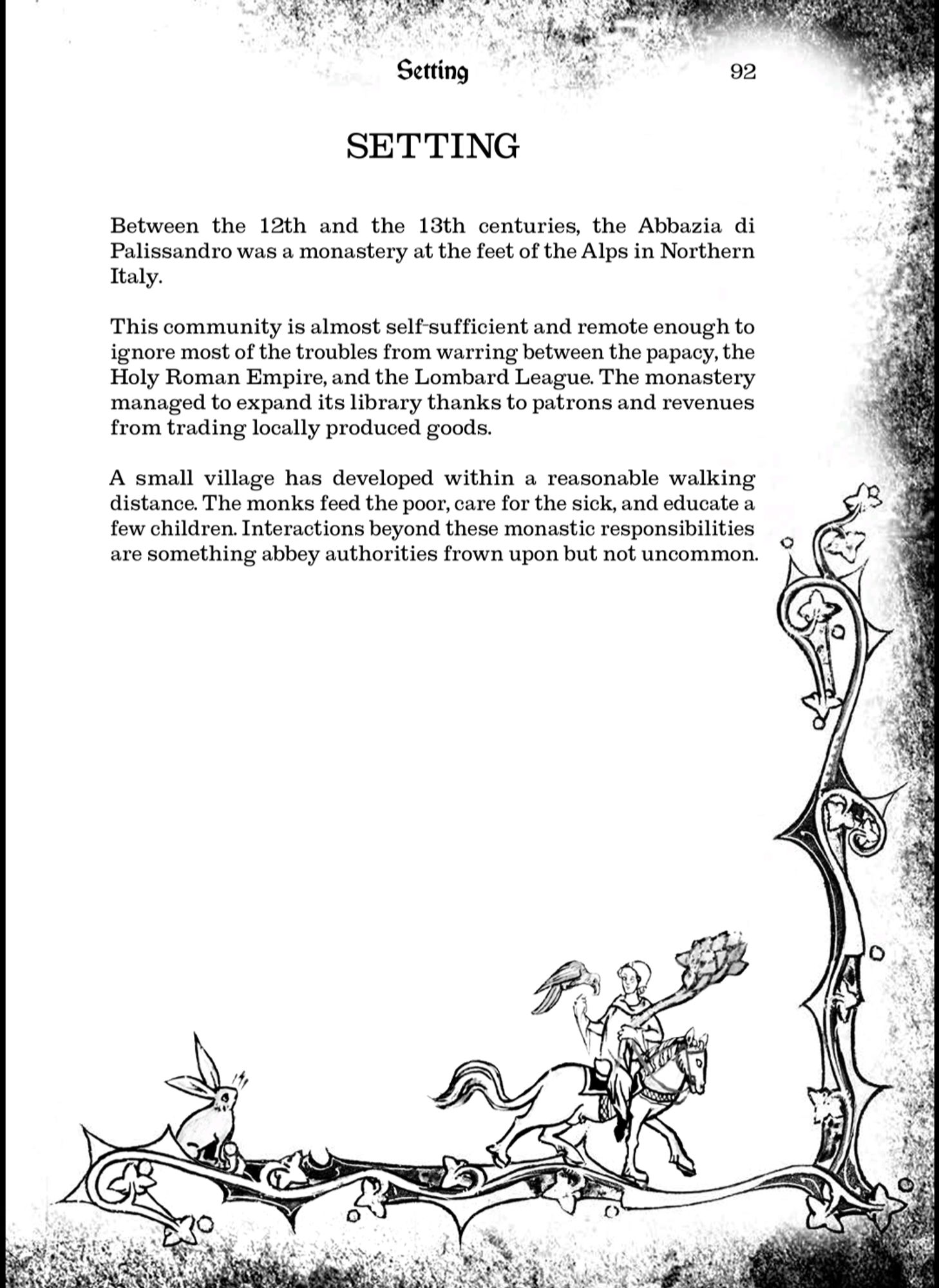 Screenshot from Rosewood Abbey's setting section

Setting

92

Between the 12th and the 13th centuries, the Abbazia di Palissandro was a monastery at the feet of the Alps in Northern Italy.

This community is almost self-sufficient and remote enough to ignore most of the troubles from warring between the papacy, the Holy Roman Empire, and the Lombard League. The monastery managed to expand its library thanks to patrons and revenues from trading locally produced goods.

A small village has developed within a reasonable walking distance. The monks feed the poor, care for the sick, and educate a few children. Interactions beyond these monastic responsibilities are something abbey authorities frown upon but not uncommon.