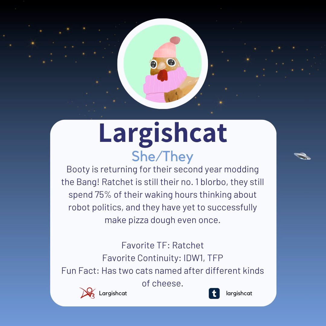 An image introducing Largishcat/Booty as one of the mods for the 2024 TF Reverse Mini-Bang. It reads: Largishcat goes by the pronouns she/they and is returning for their second year modding the Bang! Ratchet is still their no. 1 blorbo, they still spend 75% of their waking hours thinking about robot politics, and they have yet to successfully make pizza dough even once. Favorite TF: Ratchet Favorite Continuity: IDW1, TFP Fun Fact: Has two cats named after different kinds of cheese. Largishcat is also on Ao3 as Largishcat and Tumblr as Largishcat.