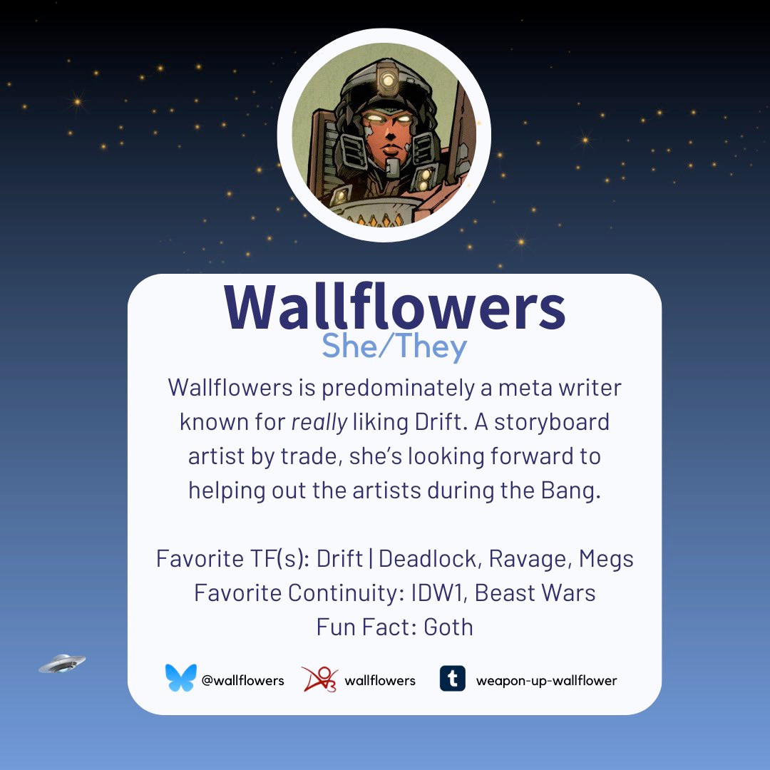 An image introducing Wallflowers as one of the mods for the 2024 TF Reverse Mini-Bang. It reads: Wallflowers goes by the pronouns she/they. Wallflowers is predominately a meta writer known for really liking Drift. A storyboard artist by trade, she’s looking forward to helping out the artists during the Bang. Favorite TF(s): Drift | Deadlock, Ravage, Megs Favorite Continuity: IDW1, Beast Wars Fun Fact: Goth Wallflowers is also on BlueSky as @wallflowers, Ao3 as wallflowers, and Tumblr as weapon-up-wallflower.