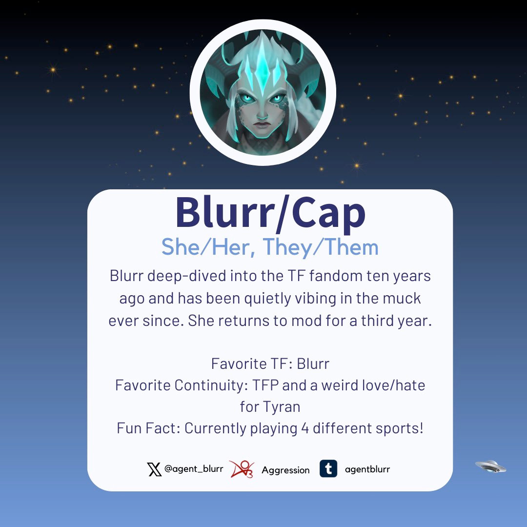 An image introducing Blurr as one of the mods for the 2024 TF Reverse Mini-Bang. It reads: Blurr goes by the pronouns she/her and they/them. Blurr deep-dived into the TF fandom ten years ago and has been quietly vibing in the muck ever since. She returns to mod for a third year. Favorite TF: Blurr Favorite Continuity: TFP and a weird love/hate for Tyran Fun Fact: Currently playing 4 different sports! Blurr is also on X/Twitter as @agent_blurr, Ao3 as Aggression, and Tumblr as agentblurr.