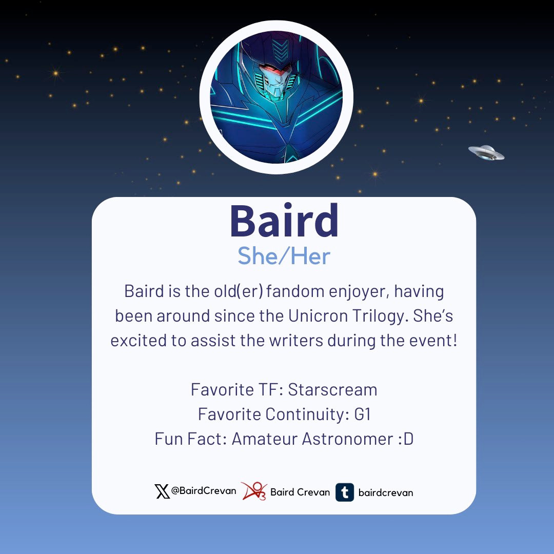 An image introducing Baird as one of the mods for the 2024 TF Reverse Mini-Bang. It reads: Baird goes by the pronouns she/her. Baird is the old(er) fandom enjoyer, having been around since the Unicron Trilogy. She’s excited to assist the writers during the event! Favorite TF: Starscream Favorite Continuity: G1 Fun Fact: Amateur Astronomer :D Baird is also on X/Twitter as @BairdCrevan, Ao3 as Baird Crevan, and Tumblr as bairdcrevan.