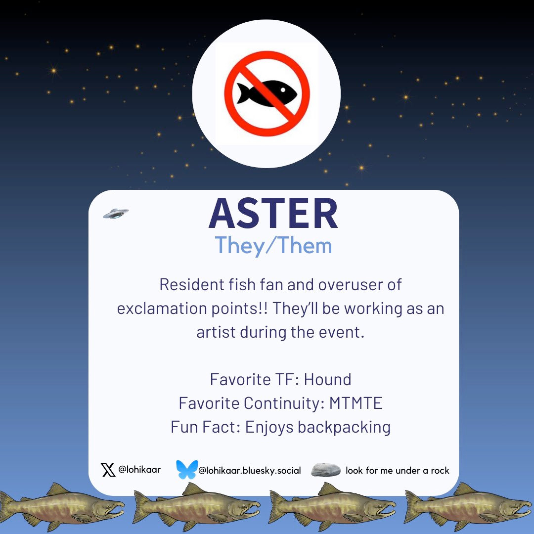 An image introducing Aster as one of the mods for the 2024 TF Reverse Mini-Bang. It reads: Aster goes by the pronouns they/them. Resident fish fan and overuser of exclamation points!! They’ll be working as an artist during the event. Favorite TF: Hound Favorite Continuity: MTMTE Fun Fact: Enjoys backpacking Aster is also on X/Twitter as @lohikaar, BlueSky as @lohikaar.bluesky.social, and you can also look for them under a rock.