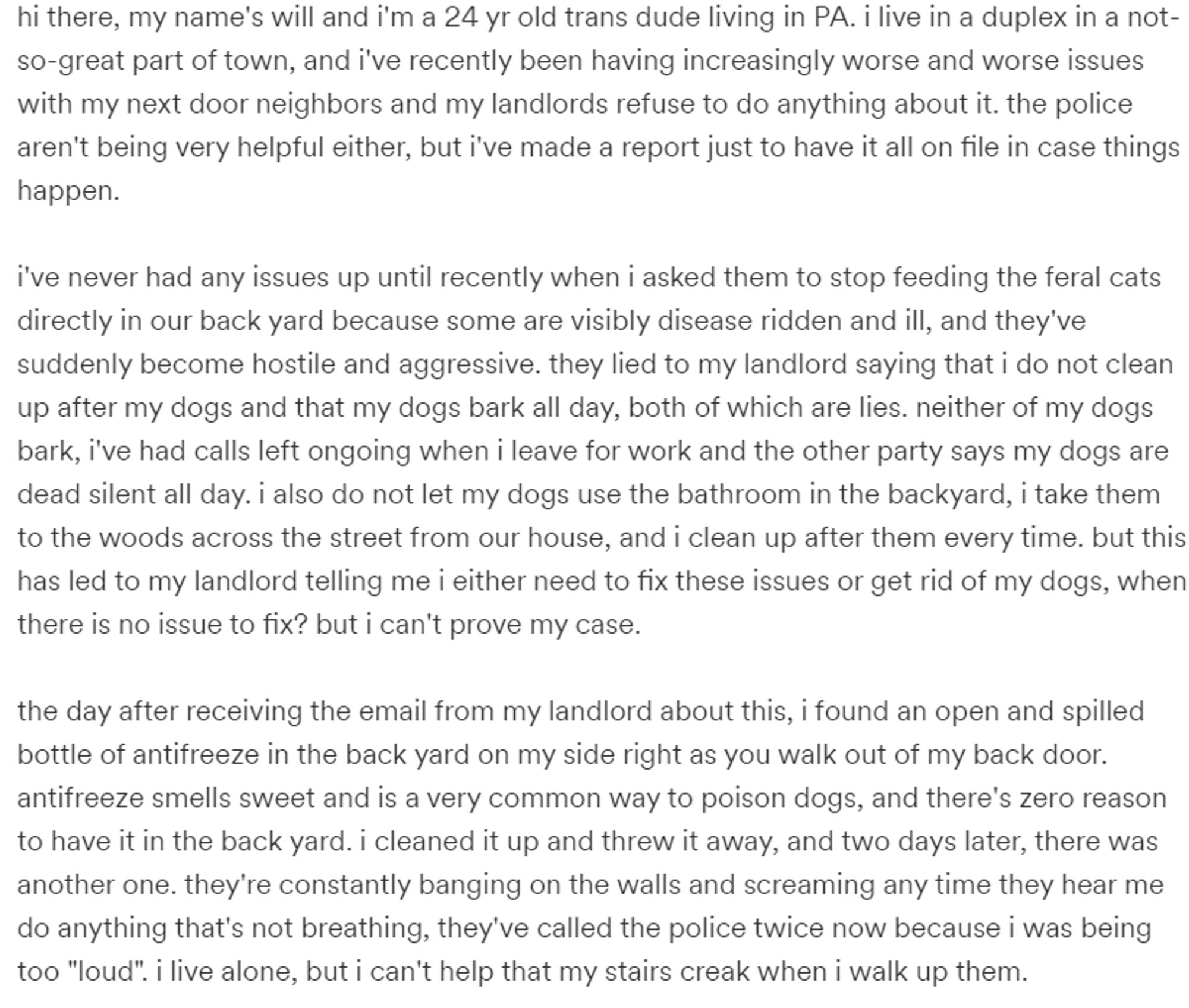 screenshot of Will's gfm campaign

"hi there, my name's will and i'm a 24 yr old trans dude living in PA. i live in a duplex in a not-so-great part of town, and i've recently been having increasingly worse and worse issues with my next door neighbors and my landlords refuse to do anything about it. the police aren't being very helpful either, but i've made a report just to have it all on file in case things happen.

i've never had any issues up until recently when i asked them to stop feeding the feral cats directly in our back yard because some are visibly disease ridden and ill, and they've suddenly become hostile and aggressive. they lied to my landlord saying that i do not clean up after my dogs and that my dogs bark all day, both of which are lies. neither of my dogs bark, i've had calls left ongoing when i leave for work and the other party says my dogs are dead silent all day..."

the text is too long for the alt txt box