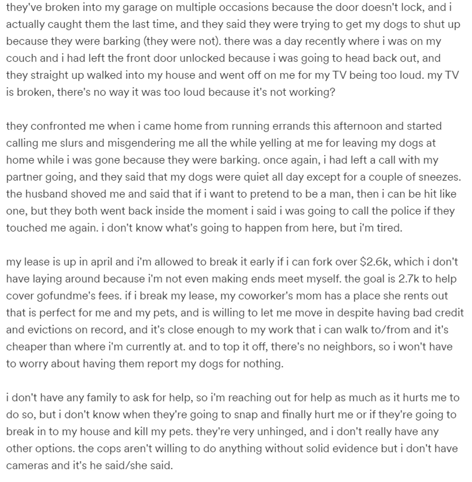 screenshot of Will's gfm campaign

"they've broken into my garage on multiple occasions because the door doesn't lock, and i actually caught them the last time, and they said they were trying to get my dogs to shut up because they were barking (they were not). there was a day recently where i was on my couch and i had left the front door unlocked because i was going to head back out, and they straight up walked into my house and went off on me for my TV being too loud. my TV is broken, there's no way it was too loud because it's not working?

they confronted me when i came home from running errands this afternoon and started calling me slurs and misgendering me all the while yelling at me for leaving my dogs at home while i was gone because they were barking. once again, i had left a call with my partner going, and they said that my dogs were quiet all day except for a couple of sneezes. the husband shoved me and said that if i want to pretend to be a man, then i can be hit like one.."