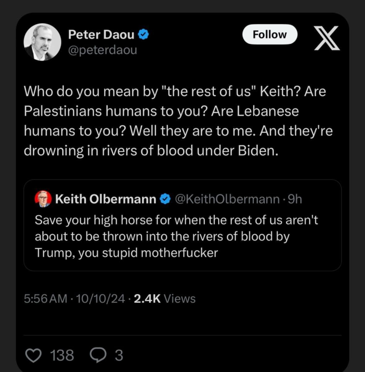 Peter Daou @peterdaou 
Follow 
Who do you mean by "the rest of us" Keith? Are Palestinians humans to you? Are Lebanese humans to you? Well they are to me. And they're drowning in rivers of blood under Biden. 
Keith Olbermann @KeithOlbermann 9h Save your high horse for when the rest of us aren't about to be thrown into the rivers of blood by Trump, you stupid motherfucker 
5:56AM. 10/10/24: 2.4K Views 
138 
3