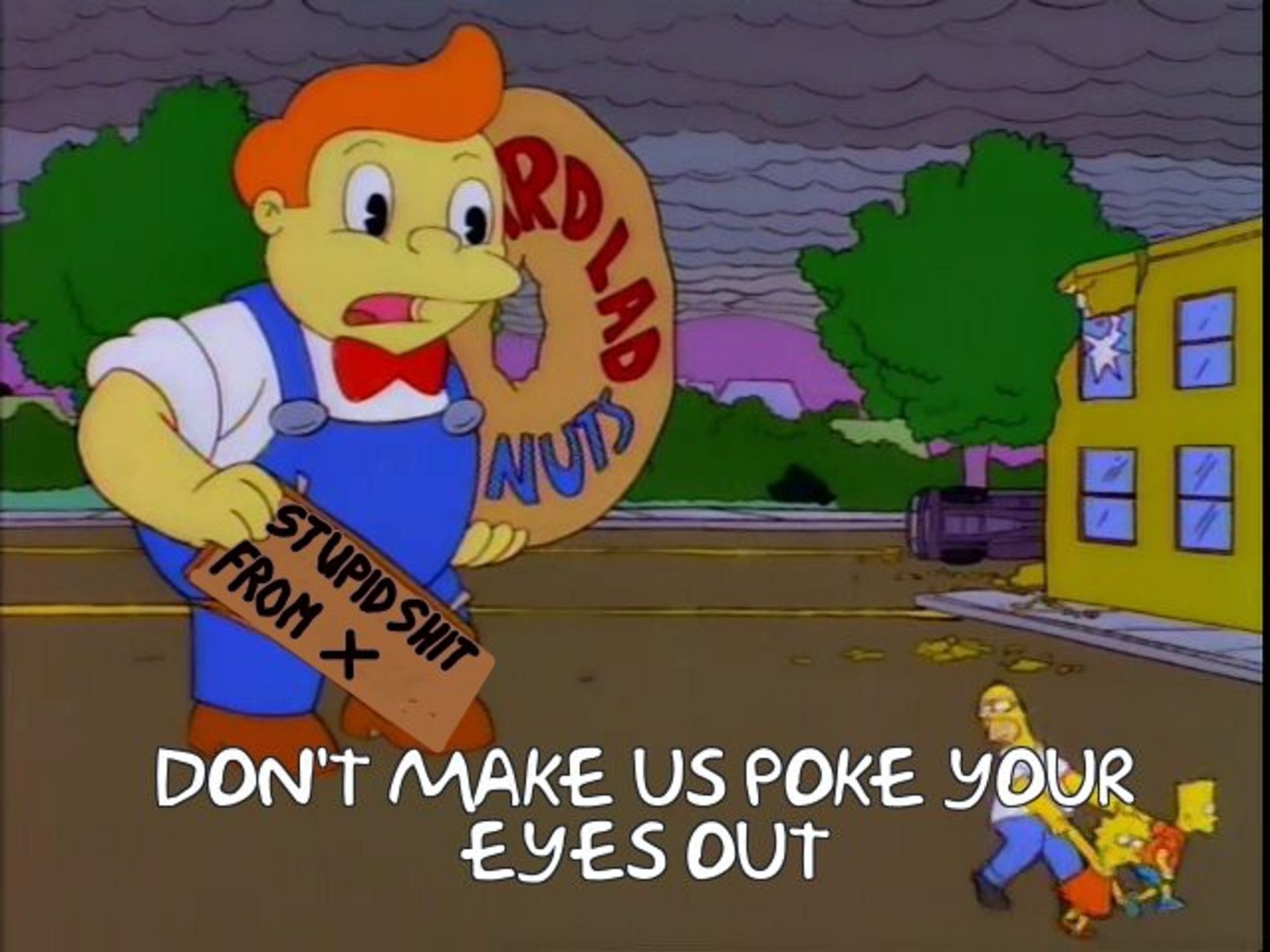 Meme from Simpsons Treehouse of Horror. Bart and Lisa pull Homer away from a giant Lard Lad holding a sign. Instead of reading "Now with Sprinkles" the sign reads "Stupid Shit from X" Bottom text: "Don't make us poke your eyes out"