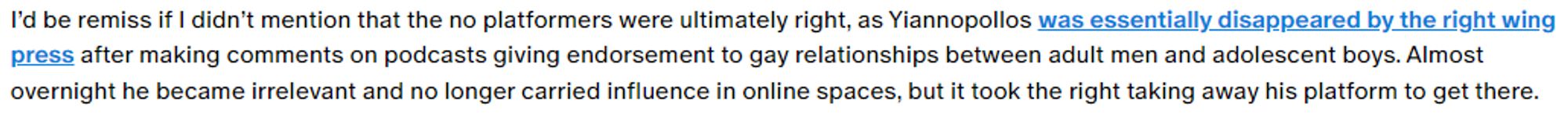 "I’d be remiss if I didn’t mention that the no platformers were ultimately right, as Yiannopollos was essentially disappeared by the right wing press after making comments on podcasts giving endorsement to gay relationships between adult men and adolescent boys."