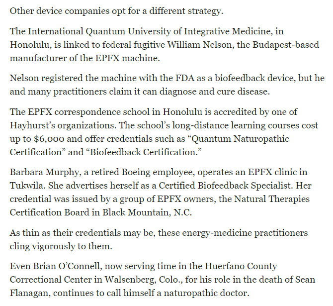 https://www.seattletimes.com/seattle-news/teens-death-hastened-by-practitioner-who-had-bogus-diplomas/

Other device companies opt for a different strategy.

The International Quantum University of Integrative Medicine, in Honolulu, is linked to federal fugitive William Nelson, the Budapest-based manufacturer of the EPFX machine.

Nelson registered the machine with the FDA as a biofeedback device, but he and many practitioners claim it can diagnose and cure disease.

The EPFX correspondence school in Honolulu is accredited by one of Hayhurst’s organizations. The school’s long-distance learning courses cost up to $6,000 and offer credentials such as “Quantum Naturopathic Certification” and “Biofeedback Certification.”

Barbara Murphy, a retired Boeing employee, operates an EPFX clinic in Tukwila. She advertises herself as a Certified Biofeedback Specialist. Her credential was issued by a group of EPFX owners, the Natural Therapies Certification Board in Black Mountain, N.C.

As thin as their credentials may be, these energy-medicine practitioners cling vigorously to them.

Even Brian O’Connell, now serving time in the Huerfano County Correctional Center in Walsenberg, Colo., for his role in the death of Sean Flanagan, continues to call himself a naturopathic doctor.