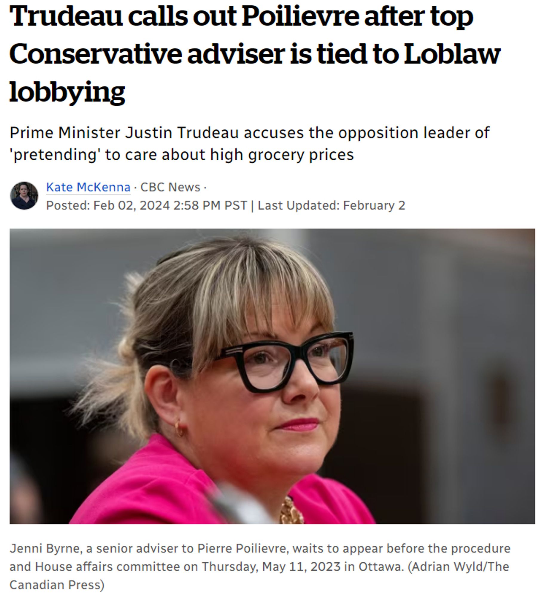 https://www.cbc.ca/news/politics/jenni-byrne-loblaw-poilievre-trudeau-1.7103373

Trudeau calls out Poilievre after top Conservative adviser is tied to Loblaw lobbying
Prime Minister Justin Trudeau accuses the opposition leader of 'pretending' to care about high grocery prices

Kate McKenna · CBC News · Posted: Feb 02, 2024

[Jenni Byrne, a senior adviser to Pierre Poilievre, waits to appear before the procedure and House affairs committee on Thursday, May 11, 2023 in Ottawa. (Adrian Wyld/The Canadian Press)]