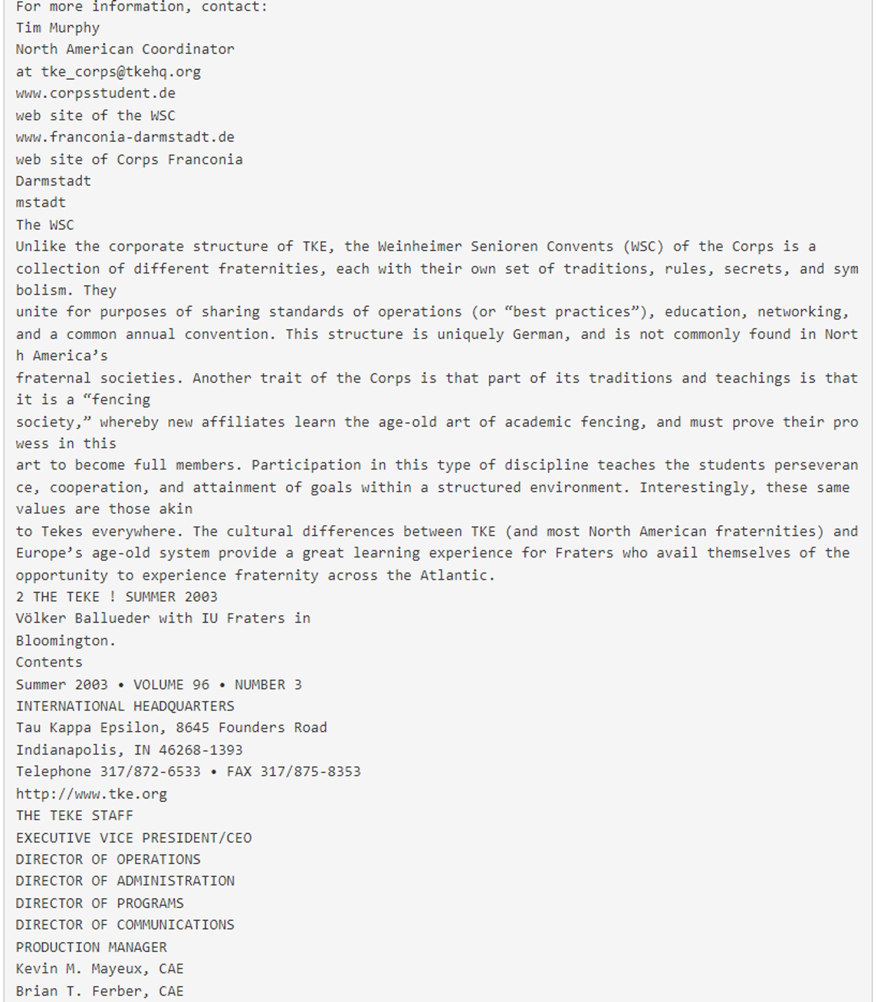 https://doczz.net/doc/6187245/the-magazine-of-tau-kappa-epsilon-fraternity-summer-2003

fraternities separated by an ocean
and centuries in age share similarities in structure, direction, values, programs, and results.
Since then, the relationship between the Corps and TKE has progressed by Fraters visiting various Corps
in Germany; German Corpsstudents visiting TKE chapters in North America; and “trading” members to attend one another’s convention (in Germany, “Weinheimtagung”) and our
Conclave. In addition, there are a few
members of the Corps who share our
Bond, having been initiated into the Bond
of TKE. In furtherance of this International fraternal friendship, Past Executive
Vice President Tim Murphy was granted
the status of “Inhalte die Corpsschleiffe,”
or full membership, in Corps Franconia
Darmstadt (Darmstadt Technical University), a rarity for a foreign national, and
has since spoken at fraternity congresses
Götz Junkers-Lommatzch (blue shirt, red tie) and Tim Murphy