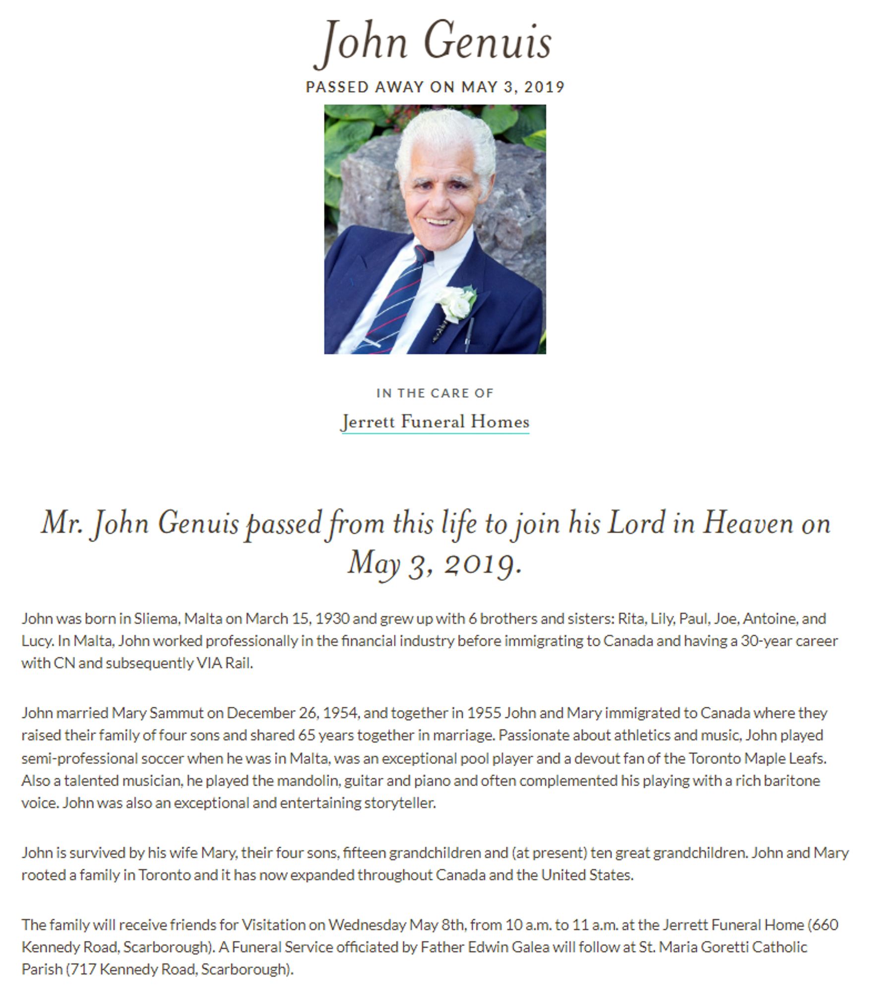 https://www.dignitymemorial.com/obituaries/toronto-on/john-genuis-8273084

https://archive.ph/T5iAb

May 3, 2019.
John was born in Sliema, Malta on March 15, 1930 and grew up with 6 brothers and sisters: Rita, Lily, Paul, Joe, Antoine, and Lucy. In Malta, John worked professionally in the financial industry before immigrating to Canada and having a 30-year career with CN and subsequently VIA Rail.

John married Mary Sammut on December 26, 1954, and together in 1955 John and Mary immigrated to Canada where they raised their family of four sons and shared 65 years together in marriage. Passionate about athletics and music, John played semi-professional soccer when he was in Malta
Also a talented musician

ohn is survived by his wife Mary, their four sons, fifteen grandchildren and (at present) ten great grandchildren. John and Mary rooted a family in Toronto and it has now expanded throughout Canada and the United States.