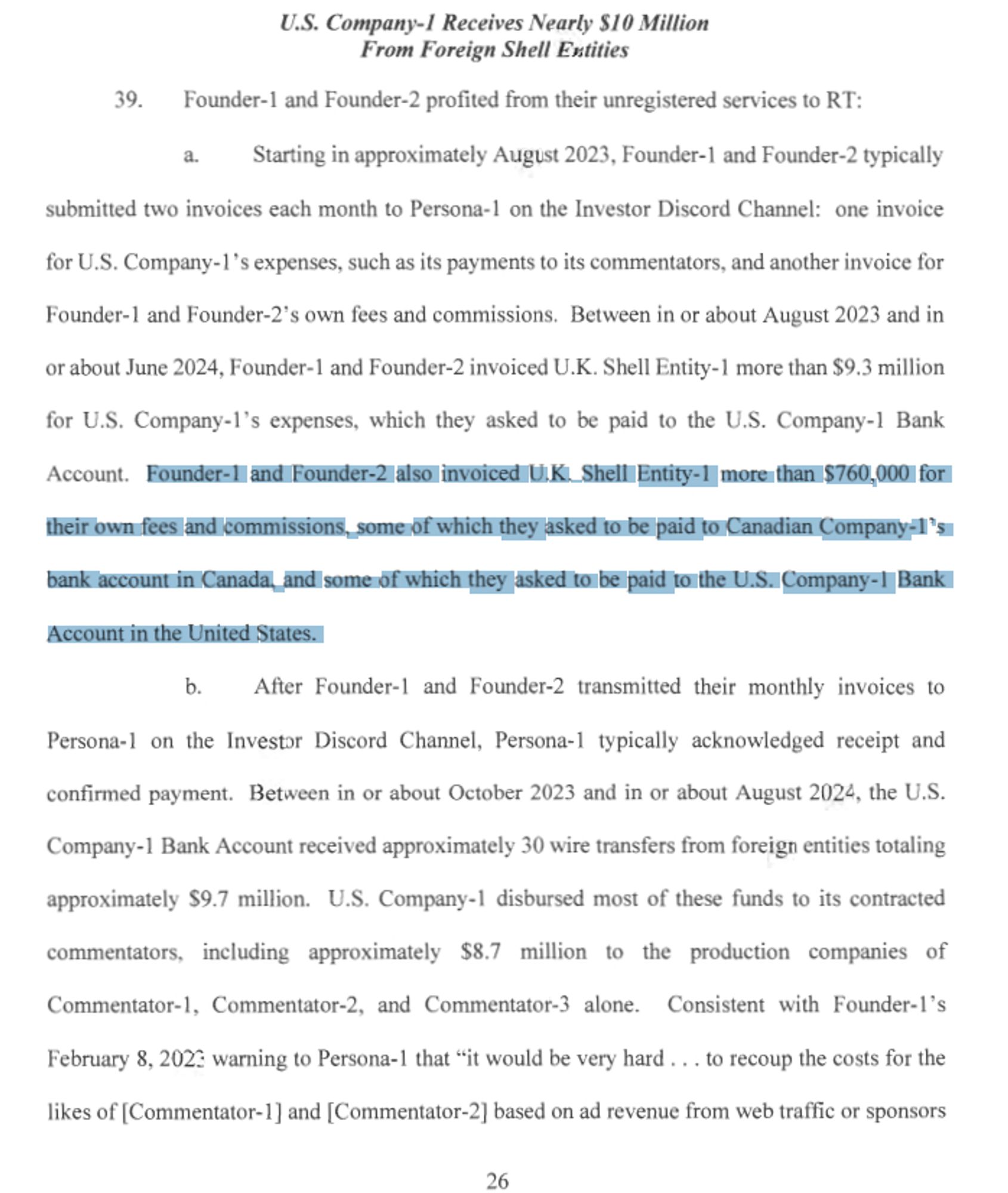 https://www.justice.gov/opa/media/1366266/dl

U.S. Company-] Receives Nearly $10 Million
From Foreign Shell Entities
39. Founder-I and Founder-2 profited from their unregistered services to RT:
a. Starting in approximately August 2023, Founder-I and Founder-2 typically
submitted two invoices each month to Persona-I on the Investor Discord Channel: one invoice
for U.S. Company-1 's expenses, such as its payments to its commentators, and another invoice for
Founder-I and Founder-2's own fees and commissions. Between in or about August 2023 and in
or about June 2024, Founder-I and Founder-2 invoiced U.K. Shell Entity-I more than $9.3 million
for U.S. Company-1 's expenses, which they asked to be paid to the U.S. Company-I Bank
Account. Founder-I and Founder-2 also invoiced U.K. Shell Entity-I more than $760,000 for
their own fees and commissions, some of which they asked to be paid to Canadian Company-I 's
bank account in Canada, and some of which they asked to be paid to the U.S. Company