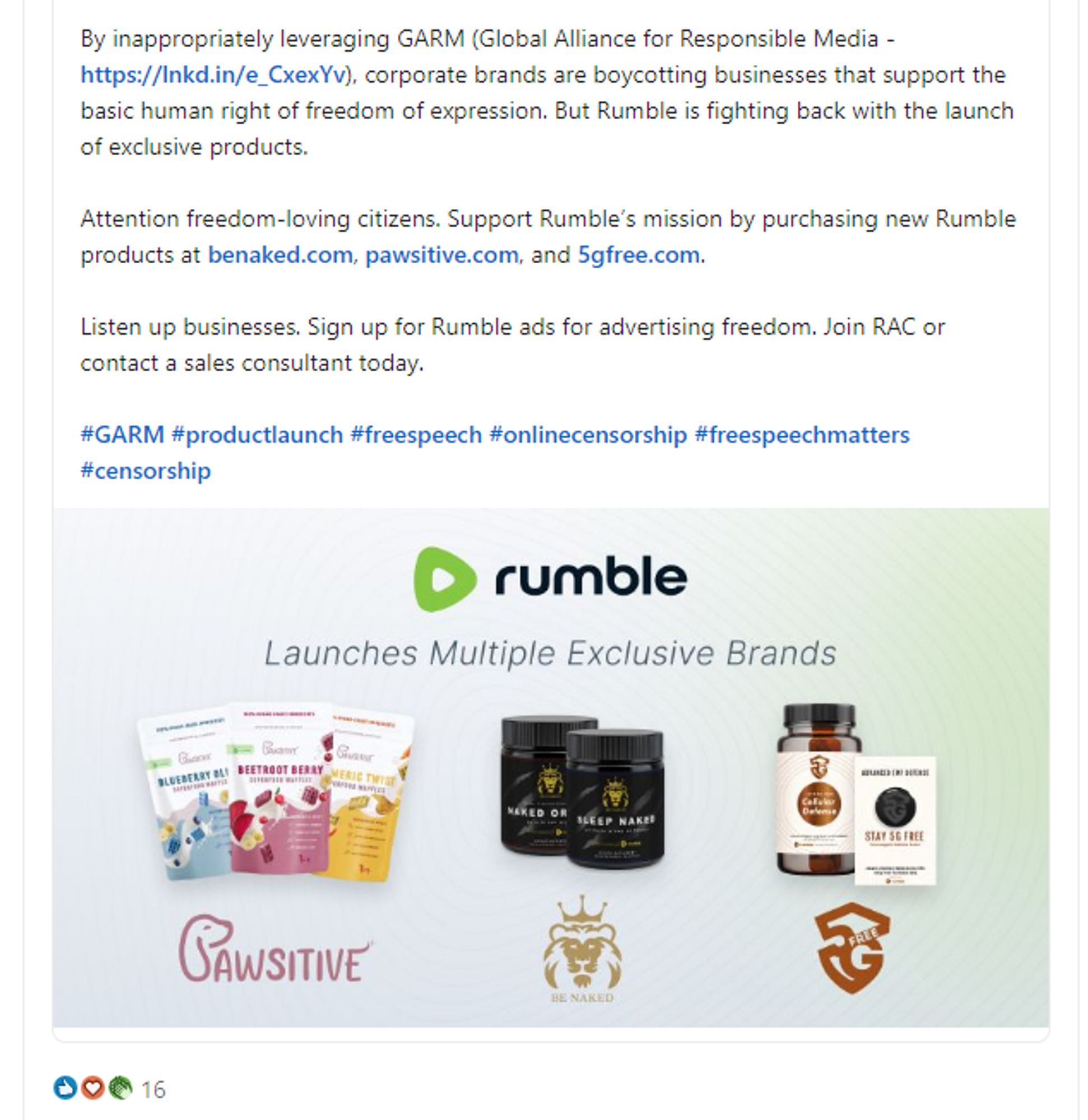 https://www.linkedin.com/posts/thestardustgroup_activity-7218665250538053633-053G

BREAKING NEWS - Rumble fights against corporate censorship with the launch of exclusive Rumble-branded products from Pawsitive, Be Naked, and 5G Free. These pet, health, and wellness products will fuel Rumble’s mission for a free and open internet. 

By inappropriately leveraging GARM (Global Alliance for Responsible Media - https://lnkd.in/e_CxexYv), corporate brands are boycotting businesses that support the basic human right of freedom of expression. But Rumble is fighting back with the launch of exclusive products.

Attention freedom-loving citizens. Support Rumble’s mission by purchasing new Rumble products at benaked.com, pawsitive.com, and 5gfree.com. 

Listen up businesses. Sign up for Rumble ads for advertising freedom. Join RAC or contact a sales consultant today.

#GARM #productlaunch #freespeech #onlinecensorship #freespeechmatters #censorship