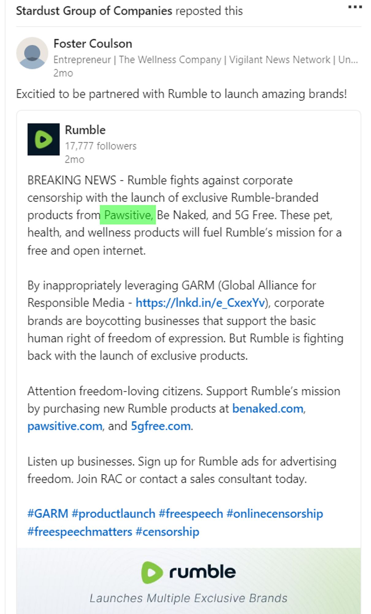 https://ca.linkedin.com/company/thestardustgroup

Stardust Group of Companies reposted this

View profile for Foster Coulson, graphic
Foster Coulson
Entrepreneur | The Wellness Company | Vigilant News Network | UnJected | 1775 Coffee Co | Pawsitive | BeNaked | 5GFree

2mo

Excitied to be partnered with Rumble to launch amazing brands!

View organization page for Rumble, graphic
Rumble
17,778 followers

2mo
BREAKING NEWS - Rumble fights against corporate censorship with the launch of exclusive Rumble-branded products from Pawsitive, Be Naked, and 5G Free. These pet, health, and wellness products will fuel Rumble’s mission for a free and open internet. 

By inappropriately leveraging GARM (Global Alliance for Responsible Media - https://lnkd.in/e_CxexYv), corporate brands are boycotting businesses that support the basic human right of freedom of expression. But Rumble is fighting back with the launch of exclusive products.

Attention freedom-loving citizens. Support Rumble’s mission