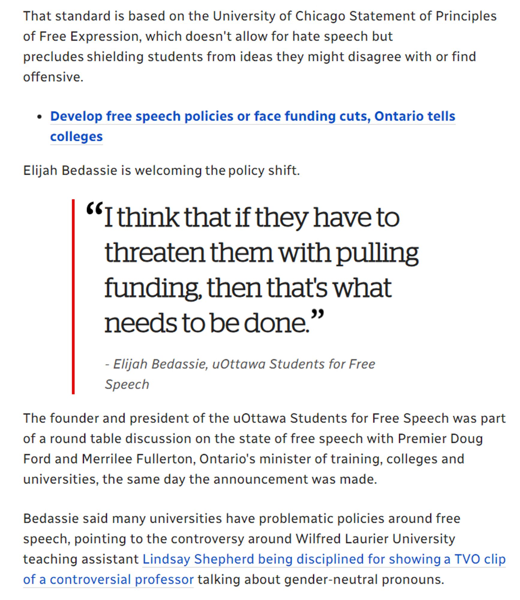 https://www.cbc.ca/news/canada/ottawa/free-speech-policy-ottawa-colleges-universities-1.4809054

Worries, praise follow Ontario government's new free speech directive
Local universities and colleges plan to meet PC government's 2019 deadline
Kimberley Molina · CBC News · Posted: Sep 04, 2018

The Ontario government announced last week that schools have until Jan. 1, 2019 to develop, implement and comply with free speech policies that meet a minimum standard the government sets — or risk losing funding.

That standard is based on the University of Chicago Statement of Principles of Free Expression, which doesn't allow for hate speech but precludes shielding students from ideas they might disagree with or find offensive.

lijah Bedassie is welcoming the policy shift.

I think that if they have to threaten them with pulling funding, then that's what needs to be done.
- Elijah Bedassie, The founder and president of the uOttawa Students for Free Speech