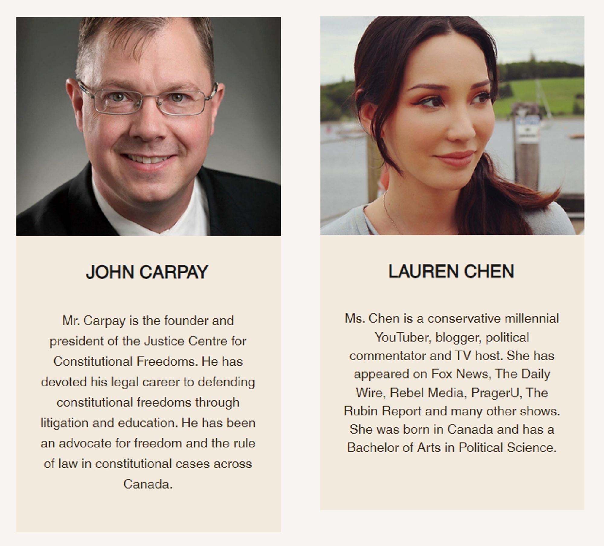 https://web.archive.org/web/20240425095045/https://www.weunify.ca/2024

JOHN CARPAY
 
Mr. Carpay is the founder and president of the Justice Centre for Constitutional Freedoms. He has devoted his legal career to defending constitutional freedoms through litigation and education. He has been an advocate for freedom and the rule of law in constitutional cases across Canada.

LAUREN CHEN

Ms. Chen is a conservative millennial YouTuber, blogger, political commentator and TV host. She has appeared on Fox News, The Daily Wire, Rebel Media, PragerU, The Rubin Report and many other shows. She was born in Canada and has a Bachelor of Arts in Political Science.