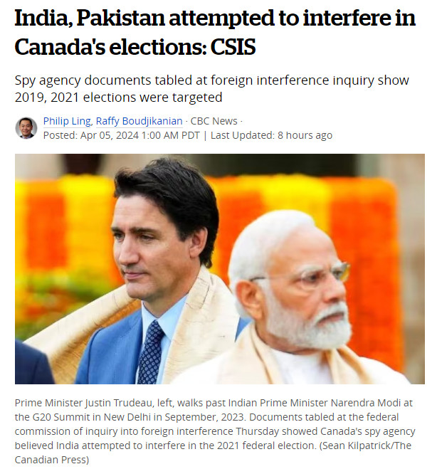 https://www.cbc.ca/news/politics/pakistan-india-elections-canada-1.7164378

India, Pakistan attempted to interfere in Canada's elections: CSIS
Spy agency documents tabled at foreign interference inquiry show 2019, 2021 elections were targeted

Philip Ling, Raffy Boudjikanian · CBC News · Posted: Apr 05, 2024 

The governments of India and Pakistan attempted to interfere in Canada's federal elections in 2019 and 2021, Canada's spy agency said in documents made public late Thursday night.