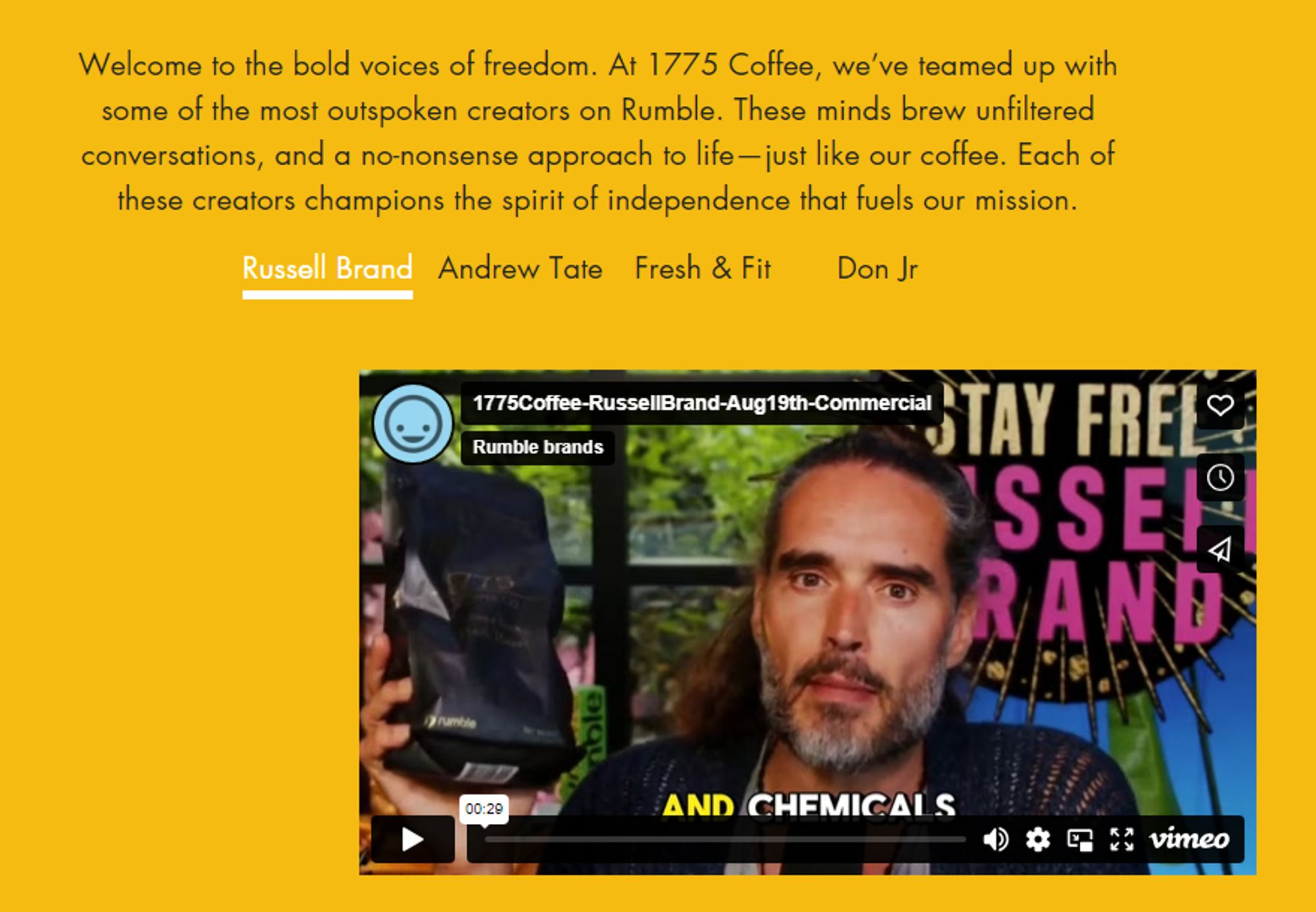 https://1775coffee.com

Rumble Creators, Uncensored
Welcome to the bold voices of freedom. At 1775 Coffee, we’ve teamed up with some of the most outspoken creators on Rumble. These minds brew unfiltered conversations, and a no-nonsense approach to life—just like our coffee. Each of these creators champions the spirit of independence that fuels our mission.

Russell Brand
Andrew Tate
Fresh & Fit
Don Jr

https://vimeo.com/1008249278