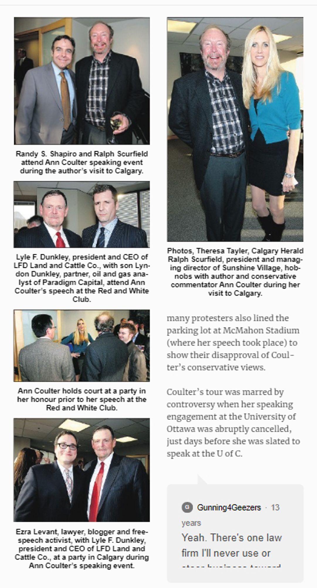 https://macleans.ca/education/uniandcollege/coulters-u-of-o-event-canceled/

Randy S. Shapiro and Ralph Scurfield attend Ann Coulter speaking event during the author's visit to Calgary.
Lyle F. Dunkley, president and CEO of
LFD Land and Cattle Co., with son Lyndon Dunkley, partner, oil and gas analyst of Paradigm Capital, attend Ann Coulter's speech at the Red and White Club.
Ann Coulter holds court at a party in her honour prior to her speech at the Red and White Club.
Photos, Theresa Tayler, Calgary Herald Ralph Scurfield, president and managing director of Sunshine Village, hob-nobs with author and conservative commentator Ann Coulter during her visit to Calgary.
many protesters also lined the parking lot at McMahon Stadium (where her speech took place) to show their disapproval of Coul- ter's conservative views.
Coulter's tour was marred by controversy when her speaking engagement at the University of Ottawa was abruptly cancelled, just days before she was slated to speak at U o C