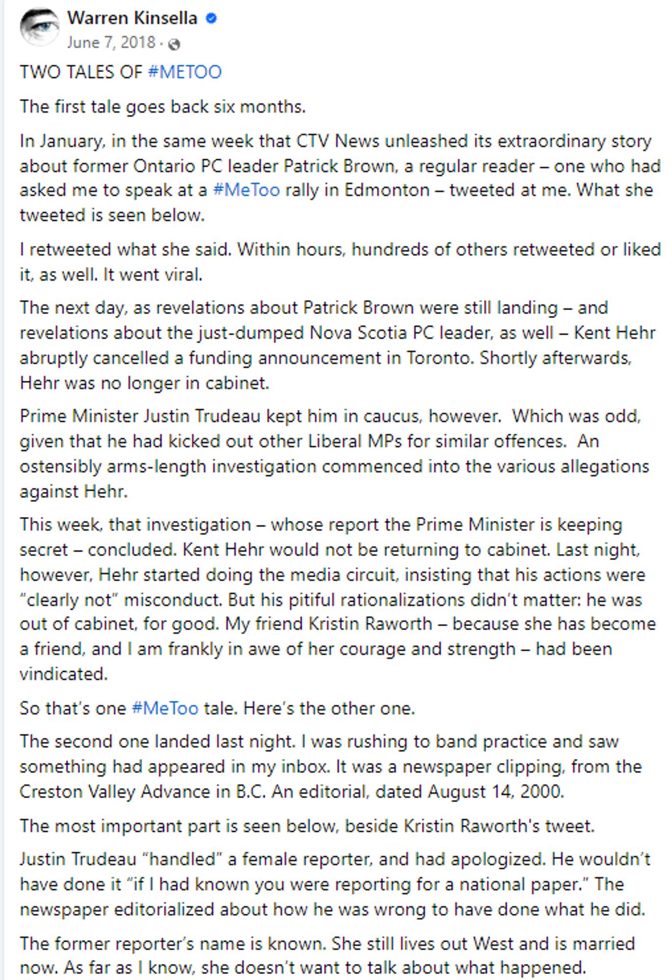 https://www.facebook.com/JWarrenKinsella/posts/2098717666810425?ref=embed_post

TWO TALES OF #METOO
The first tale goes back six months.
In January, in the same week that CTV News unleashed its extraordinary story about former Ontario PC leader Patrick Brown, a regular reader – one who had asked me to speak at a #MeToo rally in Edmonton – tweeted at me. What she tweeted is seen below.
I retweeted what she said. Within hours, hundreds of others retweeted or liked it, as well. It went viral.
The next day, as revelations about Patrick Brown‎ were still landing – and revelations about the just-dumped Nova Scotia PC leader, as well – Kent Hehr abruptly cancelled a funding announcement in Toronto. Shortly afterwards, Hehr was no longer in cabinet.
Prime Minister Justin Trudeau kept him in caucus, however.  Which was odd, given that he had kicked out other Liberal MPs for similar offences.  An ostensibly arms-length investigation commenced into the various allegations against Hehr.
This week,