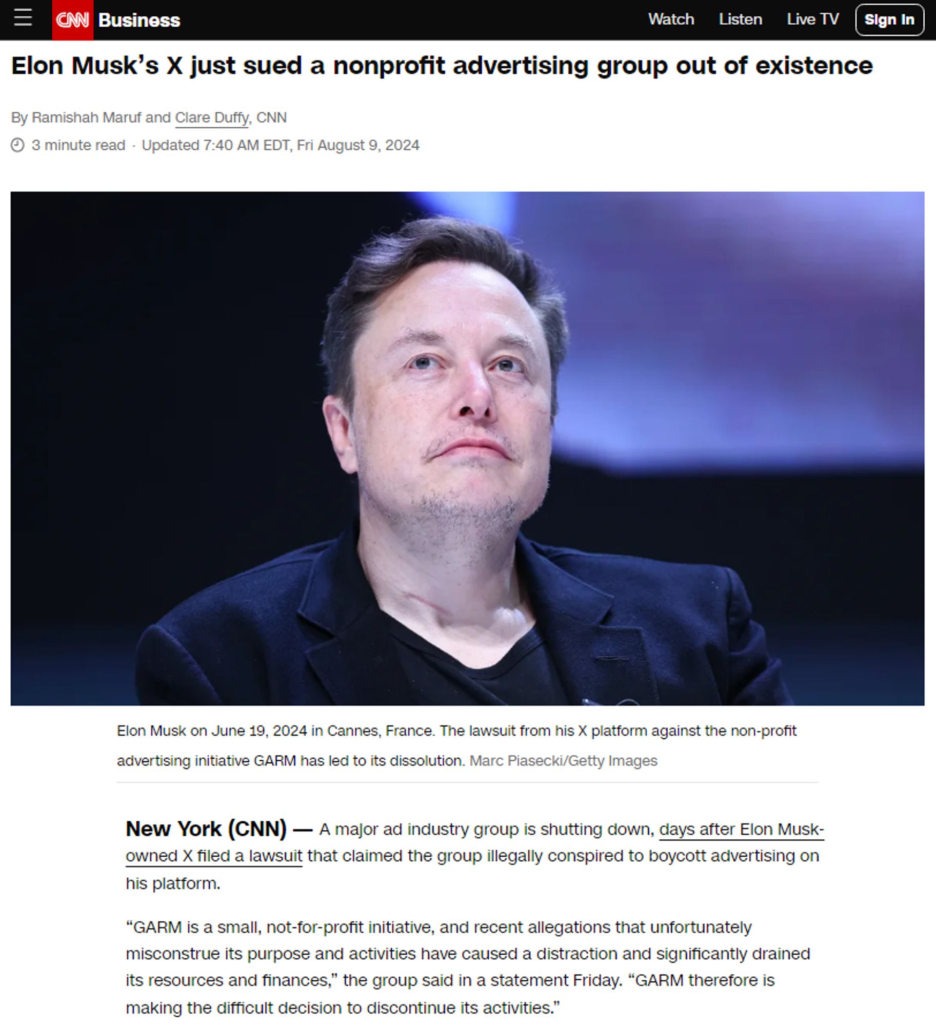 https://edition.cnn.com/2024/08/09/tech/elon-musk-garm-advertisers-lawsuit/index.html

Elon Musk’s X just sued a nonprofit advertising group out of existence
By Ramishah Maruf and Clare Duffy, CNN

Elon Musk on June 19, 2024 in Cannes, France. The lawsuit from his X platform against the non-profit advertising initiative GARM has led to its dissolution. Marc Piasecki


A major ad industry group is shutting down, days after Elon Musk-owned X filed a lawsuit that claimed the group illegally conspired to boycott advertising on his platform.

“GARM is a small, not-for-profit initiative, and recent allegations that unfortunately misconstrue its purpose and activities have caused a distraction and significantly drained its resources and finances,” the group said in a statement Friday. “GARM therefore is making the difficult decision to discontinue its activities.”

The group, Global Alliance for Responsible Media, also known as GARM, is a voluntary ad-industry initiative