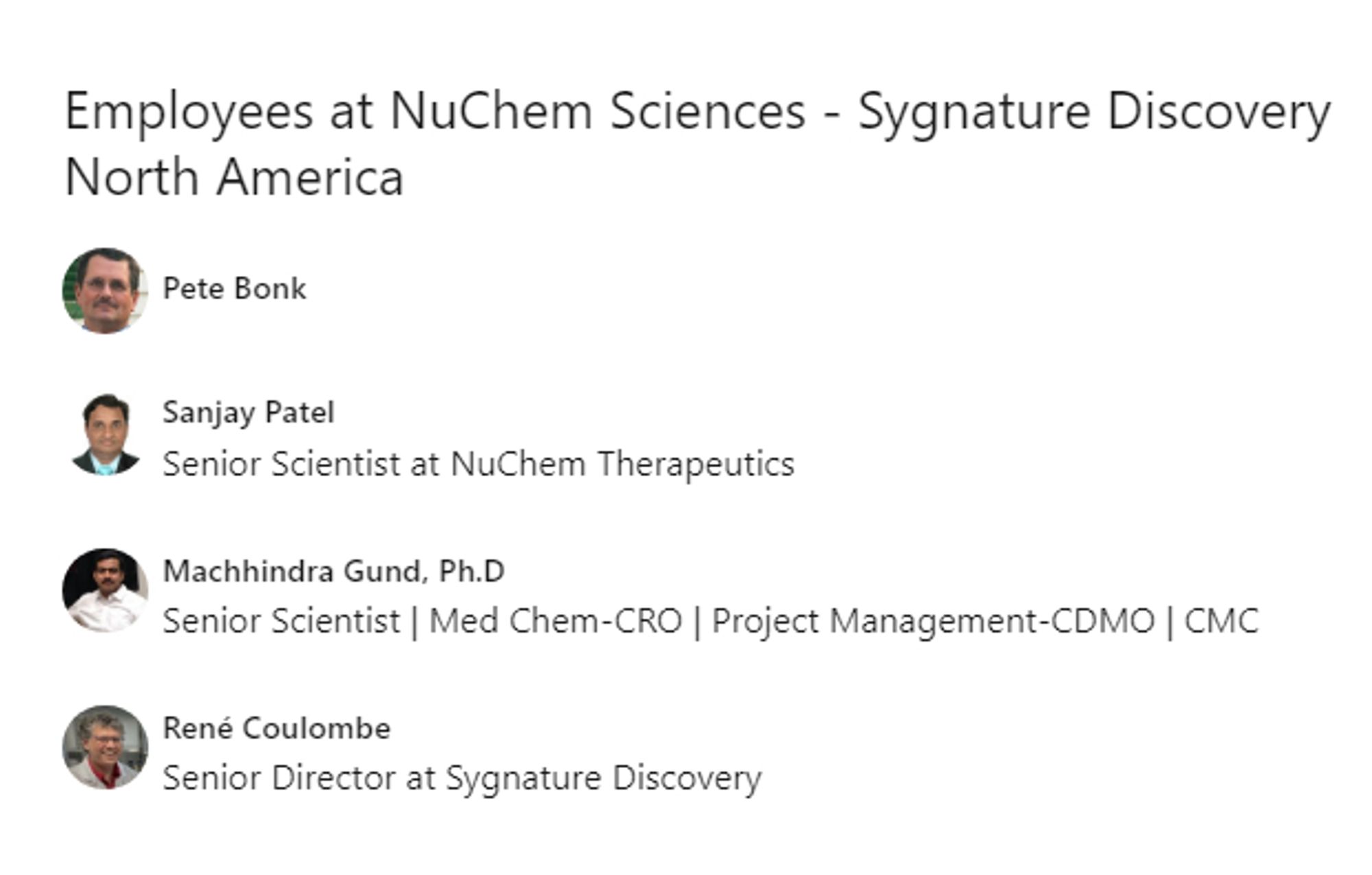 https://ca.linkedin.com/company/nuchem-sciences

NuChem Sciences - Sygnature Discovery North America

Pete Bonk

Sanjay Patel
Senior Scientist at NuChem Therapeutics

Machhindra Gund, Ph.D
Senior Scientist | Med Chem-CRO | Project Management-CDMO | CMC

René Coulombe
Senior Director at Sygnature Discovery