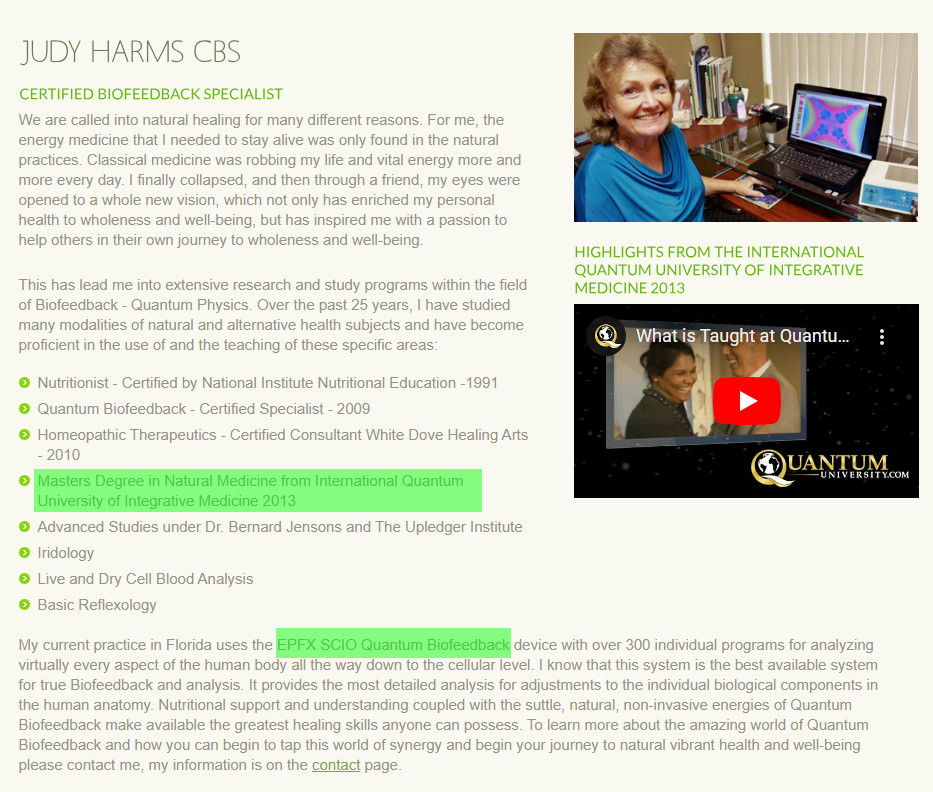 http://www.judyharms.com/about-judy.htm

Judy Harms CBS

We are called into natural healing for many different reasons. For me, the energy medicine that I needed to stay alive was only found in the natural practices. Classical medicine was robbing my life and vital energy more and more every day. I finally collapsed, and then through a friend, my eyes were opened to a whole new vision, which not only has enriched my personal health to wholeness and well-being, but has inspired me with a passion to help others in their own journey to wholeness and well-being.

This has lead me into extensive research and study programs within the field of Biofeedback - Quantum Physics. Over the past 25 years, I have studied many modalities of natural and alternative health subjects and have become proficient in the use of and the teaching of these specific areas:

Nutritionist - Certified by National Institute Nutritional Education -1991
Quantum Biofeedback - Certified Specialist - 2009
Homeopathic Therapeutics - Certified Consultant White Dove Healing Arts - 2010
Masters Degree in Natural Medicine from International Quantum University of Integrative Medicine 2013
Advanced Studies under Dr. Bernard Jensons and The Upledger Institute
Iridology
Live and Dry Cell Blood Analysis
Basic Reflexology

Judy Harms


My current practice in Florida uses the EPFX SCIO Quantum Biofeedback device with over 300 individual programs for analyzing virtually every aspect of the human body all the way down to the cellular level. I know that this system is the best available system for true Biofeedback and analysis. It provides the most detailed analysis for adjustments to the individual biological components in the human anatomy. Nutritional support and understanding coupled with the suttle, natural, non-invasive energies of Quantum Biofeedback make available the greatest healing skills anyone can possess. To learn more about the amazing world of Quantum Biofeedback