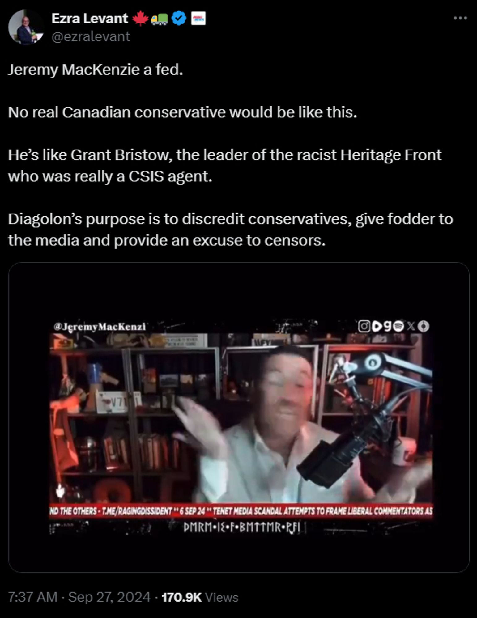 https://x.com/ezralevant/status/1839675631891620229

Ezra Levant 🍁🚛

@ezralevant
Jeremy MacKenzie a fed.

No real Canadian conservative would be like this.

He’s like Grant Bristow, the leader of the racist Heritage Front who was really a CSIS agent.

Diagolon’s purpose is to discredit conservatives, give fodder to the media and provide an excuse to censors.
0:28 / 0:48
7:37 AM · Sep 27, 2024
·
170.9K
 Views