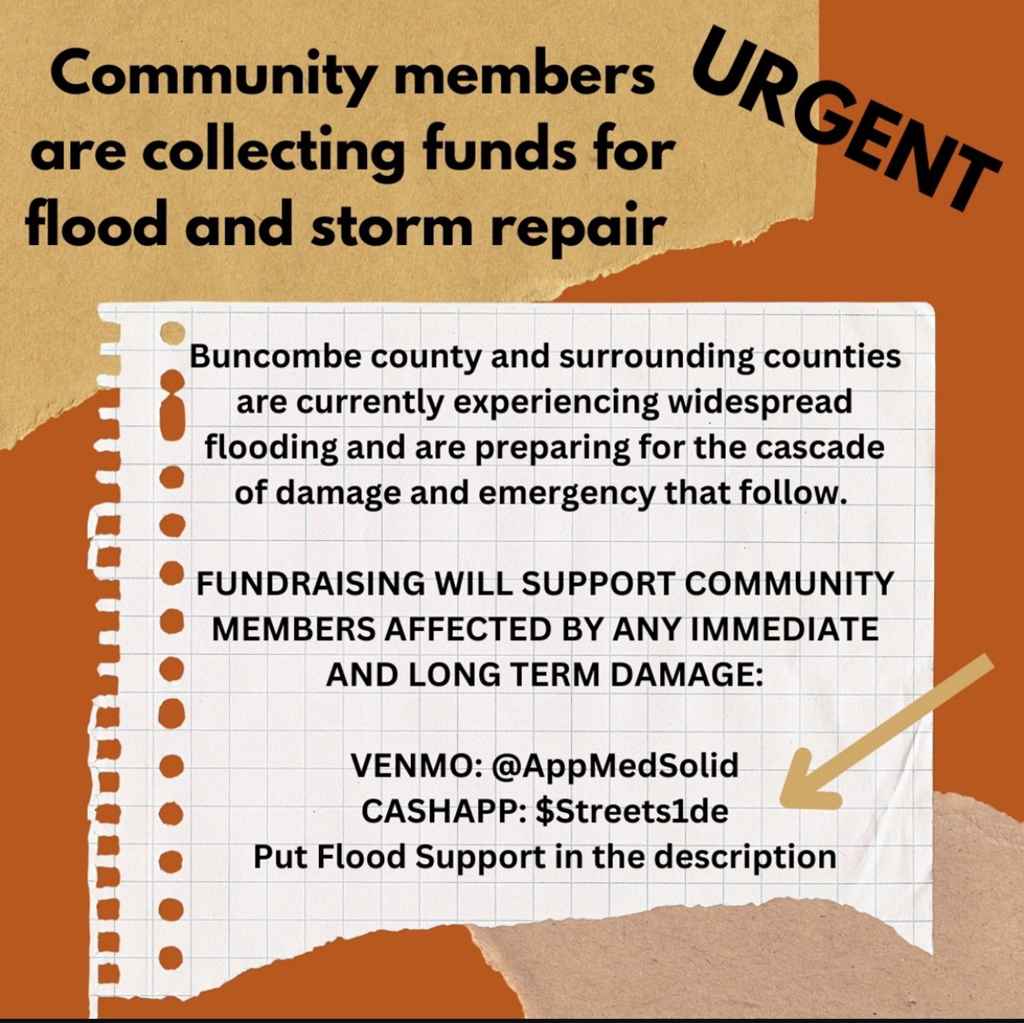 Community members are collecting funds for flood and storm repair. Buncombe county and surrounding counties are currently experiencing widespread flooding and are preparing for the cascade of damage and emergency that follow. Fundraising will support community members affected by any immediate and long term damage: 

Venmo @ AppMedSolid
Cashapp $Streets1de 

Put flood support in the description