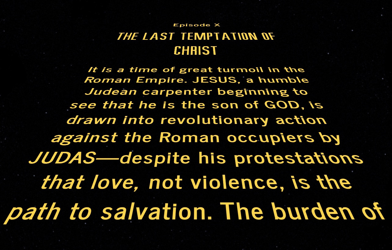 A screencap of the classic Star Wars crawl. 

The text reads:

Episode X

The Last Temptation of Christ

It is a time of great turmoil in the Roman Empire. JESUS, a humble Judean carpenter beginning to see that he is the son of GOD, is drawn into revolutionary action against the Roman occupiers by JUDAS—despite his protestations that love, not violence, is the path to salvation. The burden of being the savior of mankind torments JESUS throughout his life, leading him to doubt. As he is put to death on the cross, Jesus is tempted by visions of an ordinary life…