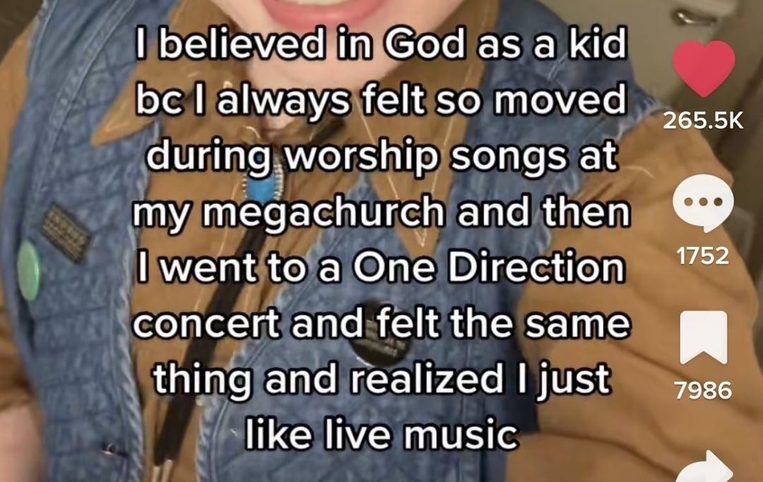 A cropped image of a tiktok with text that says
"I believed in God as a kid bc I always felt so moved during worship songs at my megachurch and then I went to a One Direction concert and felt the same thing and realized i just like live music"