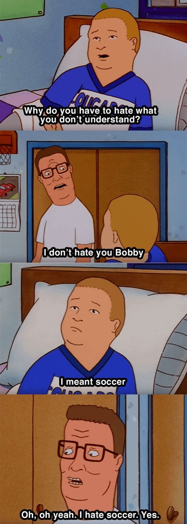 Four stills from the television show king of the hill showing a conversation between hank and Bobby. Conversation is as follows:
Bobby Hill says the line "dad why do you hate what you don't understand" and Hank Hill responds, "I don't hate you, Bobby". Bobby then continues, "I meant soccer," and Hank replies, "Oh. Oh yeah, I HATE soccer".