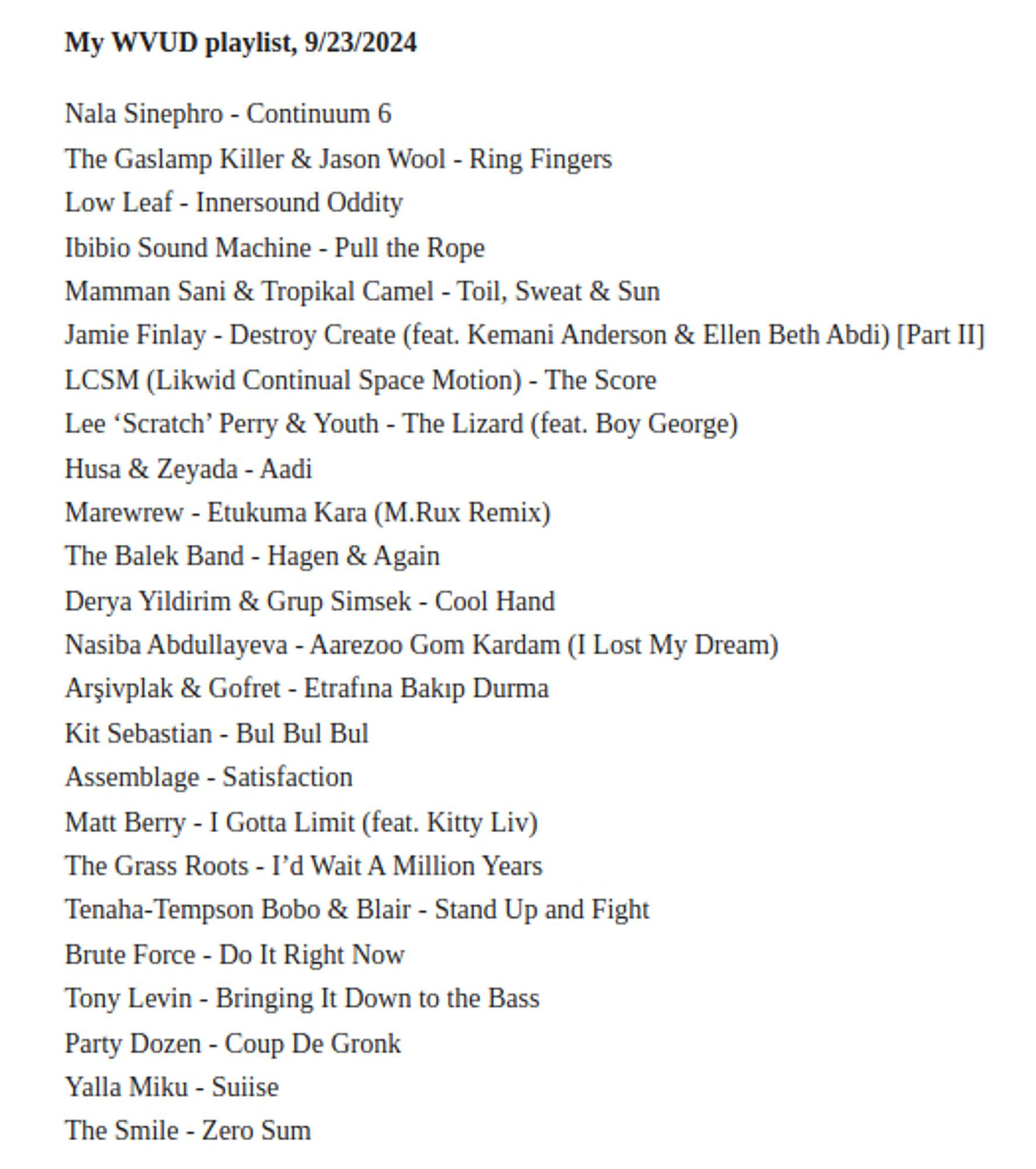 Nala Sinephro - Continuum 6
The Gaslamp Killer & Jason Wool - Ring Fingers
Low Leaf - Innersound Oddity
Ibibio Sound Machine - Pull the Rope
Mamman Sani & Tropikal Camel - Toil, Sweat & Sun
Jamie Finlay - Destroy Create (feat. Kemani Anderson & Ellen Beth Abdi) [Part II]
LCSM (Likwid Continual Space Motion) - The Score
Lee ‘Scratch’ Perry & Youth - The Lizard (feat. Boy George)
Husa & Zeyada - Aadi
Marewrew - Etukuma Kara (M.Rux Remix)
The Balek Band - Hagen & Again
Derya Yildirim & Grup Simsek - Cool Hand
Nasiba Abdullayeva - Aarezoo Gom Kardam (I Lost My Dream)
Arşivplak & Gofret - Etrafına Bakıp Durma
Kit Sebastian - Bul Bul Bul
Assemblage - Satisfaction
Matt Berry - I Gotta Limit (feat. Kitty Liv)
The Grass Roots - I’d Wait A Million Years
Tenaha-Tempson Bobo & Blair - Stand Up and Fight
Brute Force - Do It Right Now
Tony Levin - Bringing It Down to the Bass
Party Dozen - Coup De Gronk
Yalla Miku - Suiise
The Smile - Zero Sum