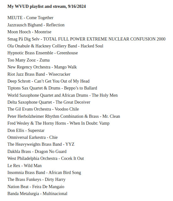 MEUTE - Come Together
Jazzrausch Bigband - Reflection
Moon Hooch - Moonrise
Smag På Dig Selv - TOTAL FULL POWER EXTREME NUCLEAR CONFUSION 2000
Ola Onabule & Hackney Colliery Band - Hacked Soul
Hypnotic Brass Ensemble - Greenhouse
Too Many Zooz - Zuma
New Regency Orchestra - Mango Walk
Riot Jazz Brass Band - Wisecracker
Deep Schrott - Can't Get You Out of My Head
Tiptons Sax Quartet & Drums - Beppo's to Ballard
World Saxophone Quartet and African Drums - The Holy Men
Delta Saxophone Quartet - The Great Deceiver
The Gil Evans Orchestra - Voodoo Chile
Peter Herbolzheimer Rhythm Combination & Brass - Mr. Clean
Fred Wesley & The Horny Horns - When In Doubt: Vamp
Don Ellis - Superstar
Omniversal Earkestra - Chie
The Heavyweights Brass Band - YYZ
Dakhla Brass - Dragon No Guard
West Philadelphia Orchestra - Cocek It Out
Le Rex - Wild Man
Insomnia Brass Band - African Bird Song
The Brass Funkeys - Dirty Harry
Nation Beat - Feira De Mangaio
Banda Metalurgia - Multinacional