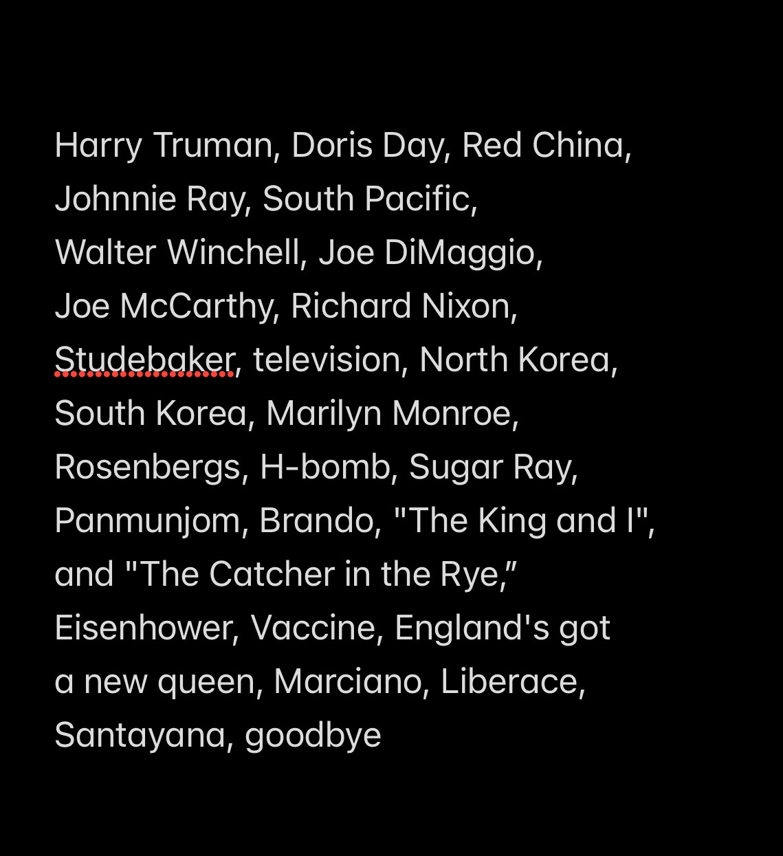 Harry Truman, Doris Day, Red China, Johnnie Ray, South Pacific, Walter Winchell, Joe DiMaggio, Joe McCarthy, Richard Nixon, Studebaker, television, North Korea, South Korea, Marilyn Monroe, Rosenbergs, H-bomb, Sugar Ray, Panmunjom, Brando, "The King and I", and "The Catcher in the Rye,” Eisenhower, Vaccine, England's got a new queen, Marciano, Liberace, Santayana, goodbye

