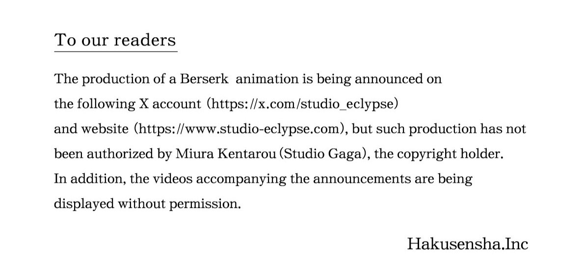 To our readers :
The production of a Berserk animation is being announced on
the following X account (https://x.com/studio_eclypse) and website (https://www.studio-eclypse.com) but such production has not been authorized by Miura Kentarou (Studio Gaga), the copyright holder.
In addition, the videos accompanying the announcements are being displayed without permission.

Hakusensha.Inc