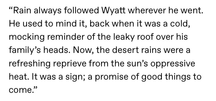 Text reads: “Rain always followed Wyatt wherever he went. He used to mind it, back when it was a cold, mocking reminder of the leaky roof over his family’s heads. Now, the desert rains were a refreshing reprieve from the sun’s oppressive heat. It was a sign; a promise of good things to come.”