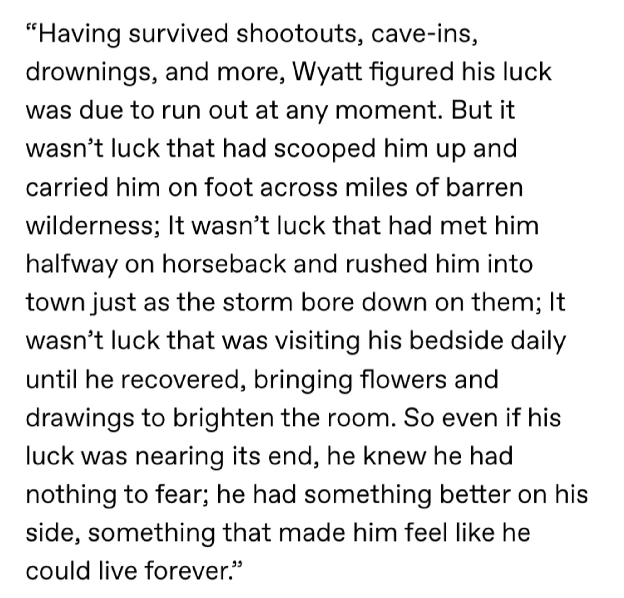 Screenshotted text reads: “Having survived shootouts, cave-ins, drownings, and more, Wyatt figured his luck was due to run out at any moment. But it wasn’t luck that had scooped him up and carried him on foot across miles of barren wilderness; It wasn’t luck that had met him halfway on horseback and rushed him into town just as the storm bore down on them; It wasn’t luck that was visiting his bedside daily until he recovered, bringing flowers and drawings to brighten the room. So even if his luck was nearing its end, he knew he had nothing to fear; he had something better on his side, something that made him feel like he could live forever.”