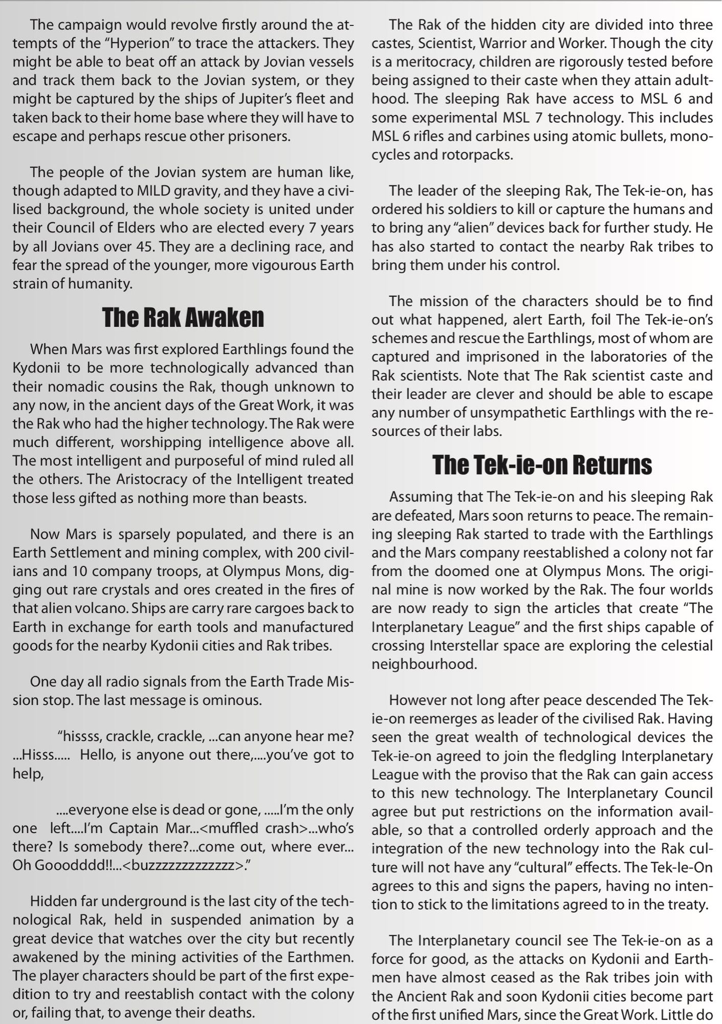 The Rak Awaken

When Mars was first explored Earthlings found the Kydonii to be more technologically advanced than their nomadic cousins the Rak, though unknown to any now, in the ancient days of the Great Work, it was the Rak who had the higher technology. The Rak were much different, worshipping intelligence above all. The most intelligent and purposeful of mind ruled all the others. The Aristocracy of the Intelligent treated those less gifted as nothing more than beasts.

Now Mars is sparsely populated, and there is an Earth Settlement and mining complex, with 200 civil-ians and 10 company troops, at Olympus Mons, dig-ging out rare crystals and ores created in the fires of that alien volcano. Ships are carry rare cargoes back to Earth in exchange for earth tools and manufactured goods for the nearby Kydonii cities and Rak tribes.

One day all radio signals from the Earth Trade Mis-sion stop. The last message is ominous.         

“hissss, crackle, crackle, ...can anyone hear me? ...Hisss.....  Hello, is anyone out there,....you've got to help,         

....everyone else is dead or gone, .....I'm the only one  left....I'm Captain Mar...<muffled crash>...who's there? Is somebody there?...come out, where ever... Oh Gooodddd!!...<buzzzzzzzzzzzzz>. ”

Hidden far underground is the last city of the tech-nological Rak, held in suspended animation by a great device that watches over the city but recently awakened by the mining activities of the Earthmen. The player characters should be part of the first expe-dition to try and reestablish contact with the colony or, failing that, to avenge their deaths.

The Rak of the hidden city are divided into three castes, Scientist, Warrior and Worker. Though the city is a meritocracy, children are rigorously tested before being assigned to their caste when they attain adult-hood. The sleeping Rak have access to MSL 6 and some experimental MSL 7 technology. This includes MSL 6 rifles and carbines using atomic bullets, mono-cycles and rotorpacks.

The leader of the sleeping Rak, The Tek-ie-on, has ordered his soldiers to kill or capture the humans and to bring any “alien” devices back for further study. He has also started to contact the nearby Rak tribes to bring them under his control.

The mission of the characters should be to find out what happened, alert Earth, foil The Tek-ie-on's schemes and rescue the Earthlings, most of whom are captured and imprisoned in the laboratories of the Rak scientists. Note that The Rak scientist caste and their leader are clever and should be able to escape any number of unsympathetic Earthlings with the re-sources of their labs.

The Tek-ie-on Returns

Assuming that The Tek-ie-on and his sleeping Rak are defeated, Mars soon returns to peace. The remain-ing sleeping Rak started to trade with the Earthlings and the Mars company reestablished a colony not far from the doomed one at Olympus Mons. The origi-nal mine is now worked by the Rak. The four worlds are now ready to sign the articles that create “The Interplanetary League” and the first ships capable of crossing Interstellar space are exploring the celestial neighbourhood.

However not long after peace descended The Tek-ie-on reemerges as leader of the civilised Rak. Having seen the great wealth of technological devices the Tek-ie-on agreed to join the fledgling Interplanetary League with the proviso that the Rak can gain access to this new technology. The Interplanetary Council agree but put restrictions on the information avail-able, so that a controlled orderly approach and the integration of the new technology into the Rak cul-ture will not have any “cultural” effects. The Tek-Ie-On agrees to this and signs the papers, having no inten-tion to stick to the limitations agreed to in the treaty.

The Interplanetary council see The Tek-ie-on as a force for good, as the attacks on Kydonii and Earth-men have almost ceased as the Rak tribes join with the Ancient Rak and soon Kydonii cities become part of the first unified Mars, since the Great Work. Little do