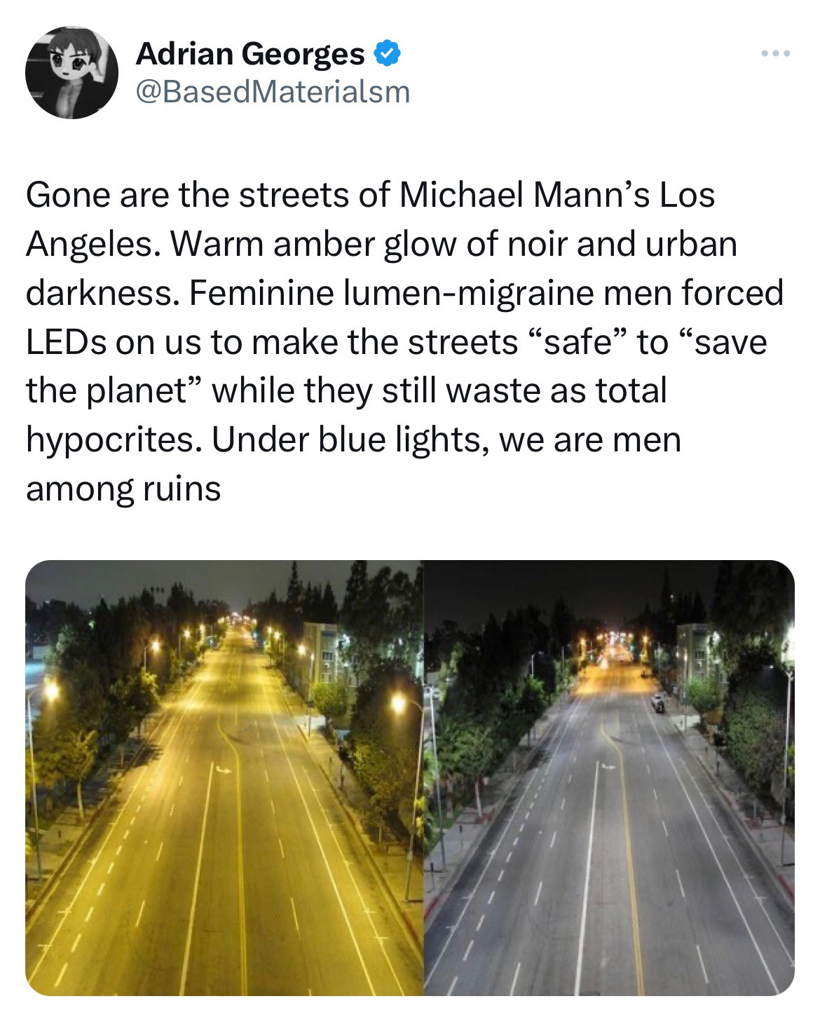 A screenshot of a tweet from user @BasedMaterialsm that reads “Gone are the days of Michael Man’s Los Angeles. Warm amber glow of noir and urban darkness. Feminine lumen-migraine men forced LEDs on us to make the streets “safe” to “save the planet” while they still waste as total hypocrites. Under blue lights, we are men along ruins” with an two accompanying pictures of the same street with yellow-tinted and blue-tinted streetlights. Neither image appears “feminine”.
