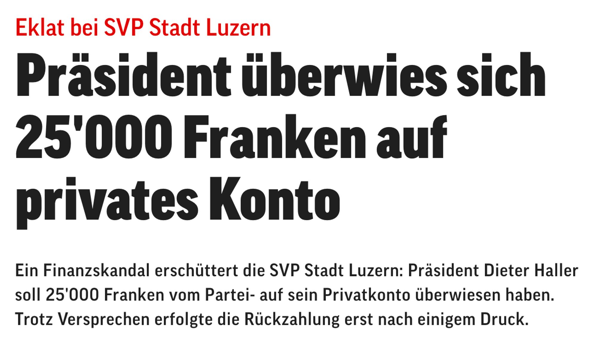 Screenshot: «Eklat bei SVP Stadt Luzern

Präsident überwies sich 25'000 Franken auf privates Konto

Ein Finanzskandal erschüttert die SVP Stadt Luzern: Präsident Dieter Haller soll 25'000 Franken vom Partei- auf sein Privatkonto überwiesen haben. Trotz Versprechen erfolgte die Rückzahlung erst nach einigem Druck.»