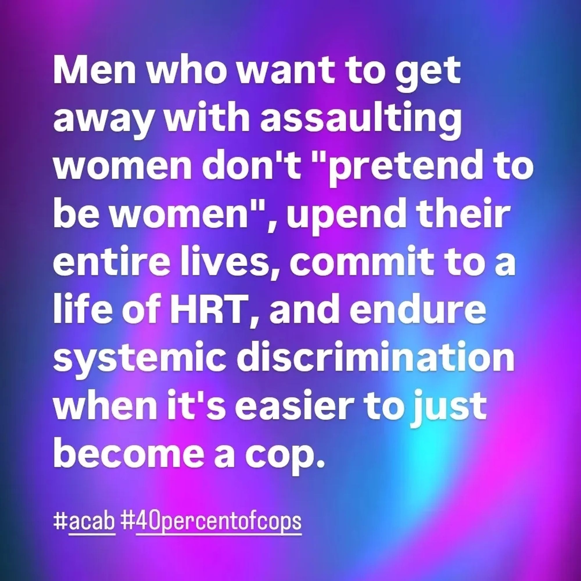 Men who want to get away with assaulting women don't "pretend to be women", upend their entire lives, commit to a life of HRT, and endure systemic discrimination when it's easier to just become a cop.