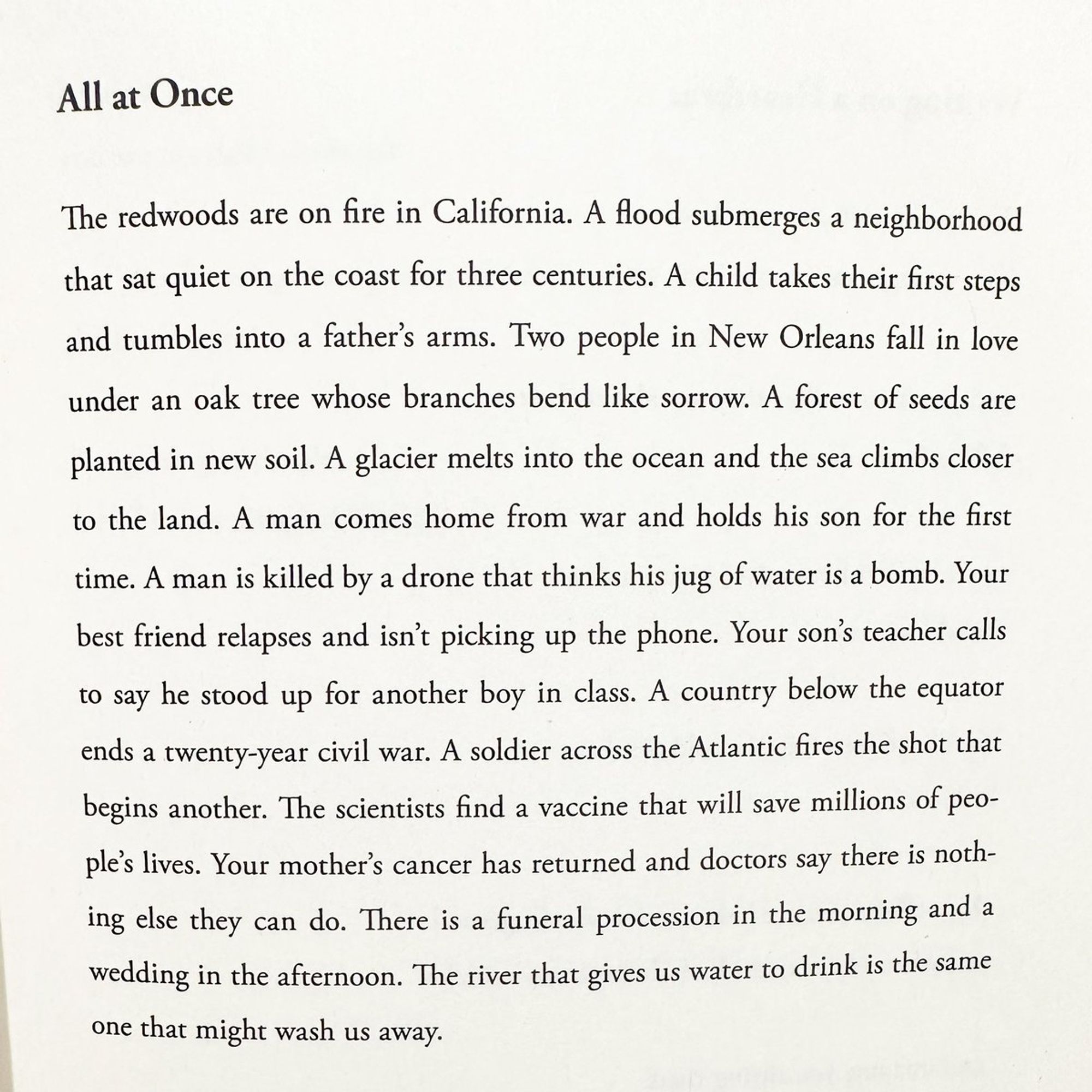 the redwoods are on fire in California. a flood submerges a neighborhood that sat quiet on the coast for three centuries. a child takes their first steps and tumbles into a father's arms. two people in New Orleans fall in love under an oak tree whose branches bend like sorrow. a forest of seeds are planted in new soil. a glacier melts into the ocean and the sea climbs closer to the land. a man comes home from war and holds his son for the first time. a man is killed by a drone that thinks his jug of water is a bomb. your best friend relapses and isn't picking up the phone. your son's teacher calls to say he stood up for another boy in class. a country below the equator ends a twenty year civil war. a soldier across the Atlantic fires the shot that begins another. the scientists find a vaccine that will save millions of people's lives. your mother's cancer has returned and doctors say there is nothing else they can do. there is a funeral procession in the morning and a wedding in the af