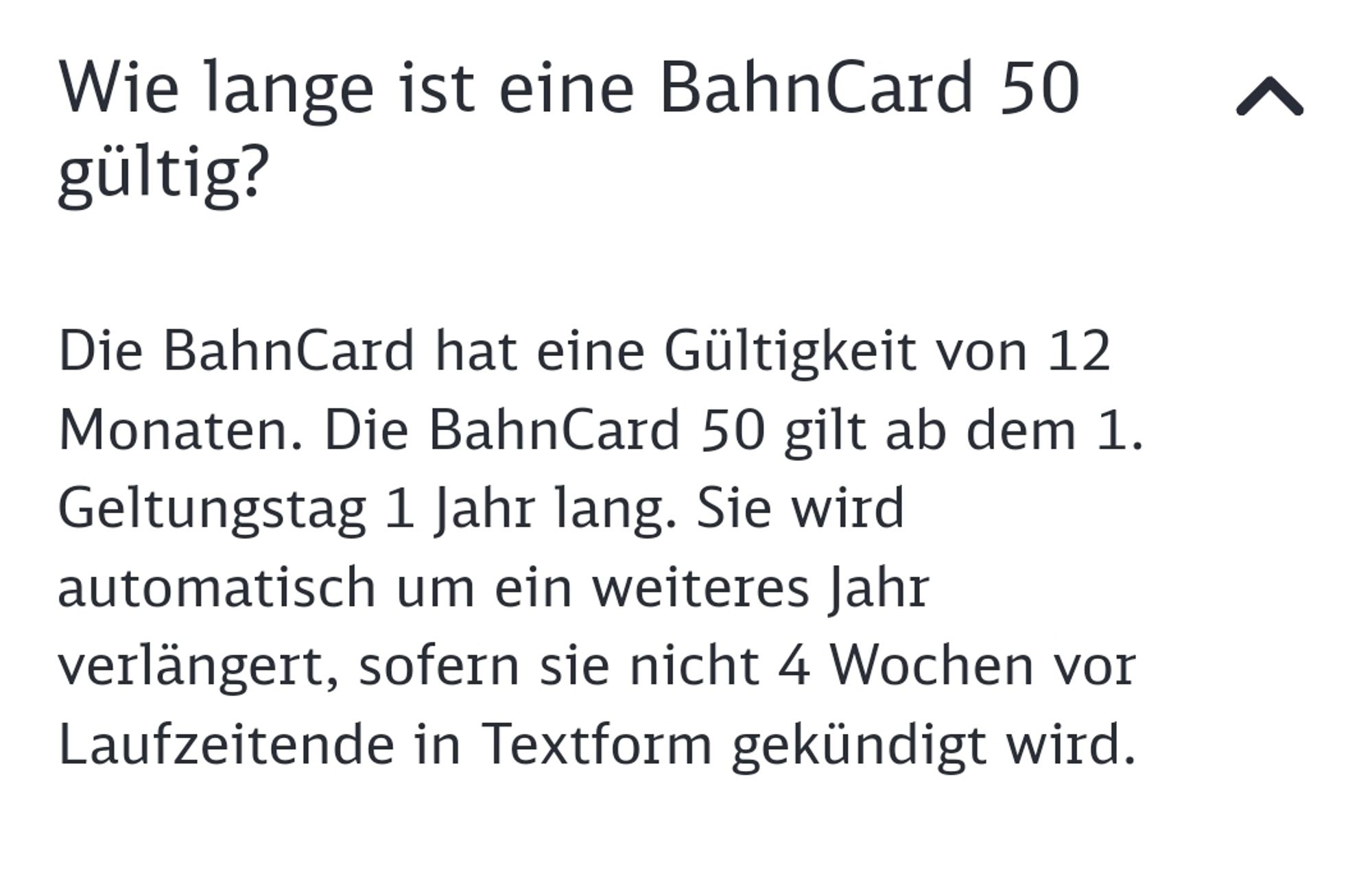 "Wie lange ist die Bahncard 50 gültig?

Die BahnCard hat eine Gültigkeit von 12 Monaten. Die BahnCard 50 gilt ab dem 1. Geltungstag 1 Jahr lang. Sie wird automatisch um ein weiteres Jahr verlängert, sofern sie nicht 4 Wochen vor Laufzeitende in Textform gekündigt wird."