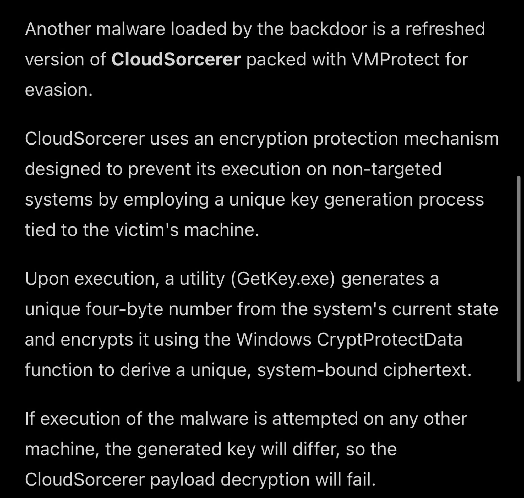 Another malware loaded by the backdoor is a refreshed version of CloudSorcerer packed with VMProtect for evasion.

CloudSorcerer uses an encryption protection mechanism designed to prevent its execution on non-targeted systems by employing a unique key generation process tied to the victim's machine.

Upon execution, a utility (GetKey.exe) generates a unique four-byte number from the system's current state and encrypts it using the Windows CryptProtectData function to derive a unique, system-bound ciphertext.

If execution of the malware is attempted on any other machine, the generated key will differ, so the CloudSorcerer payload decryption will fail. 

Link: https://www.bleepingcomputer.com/news/security/chinese-hacking-groups-target-russian-government-it-firms/amp/