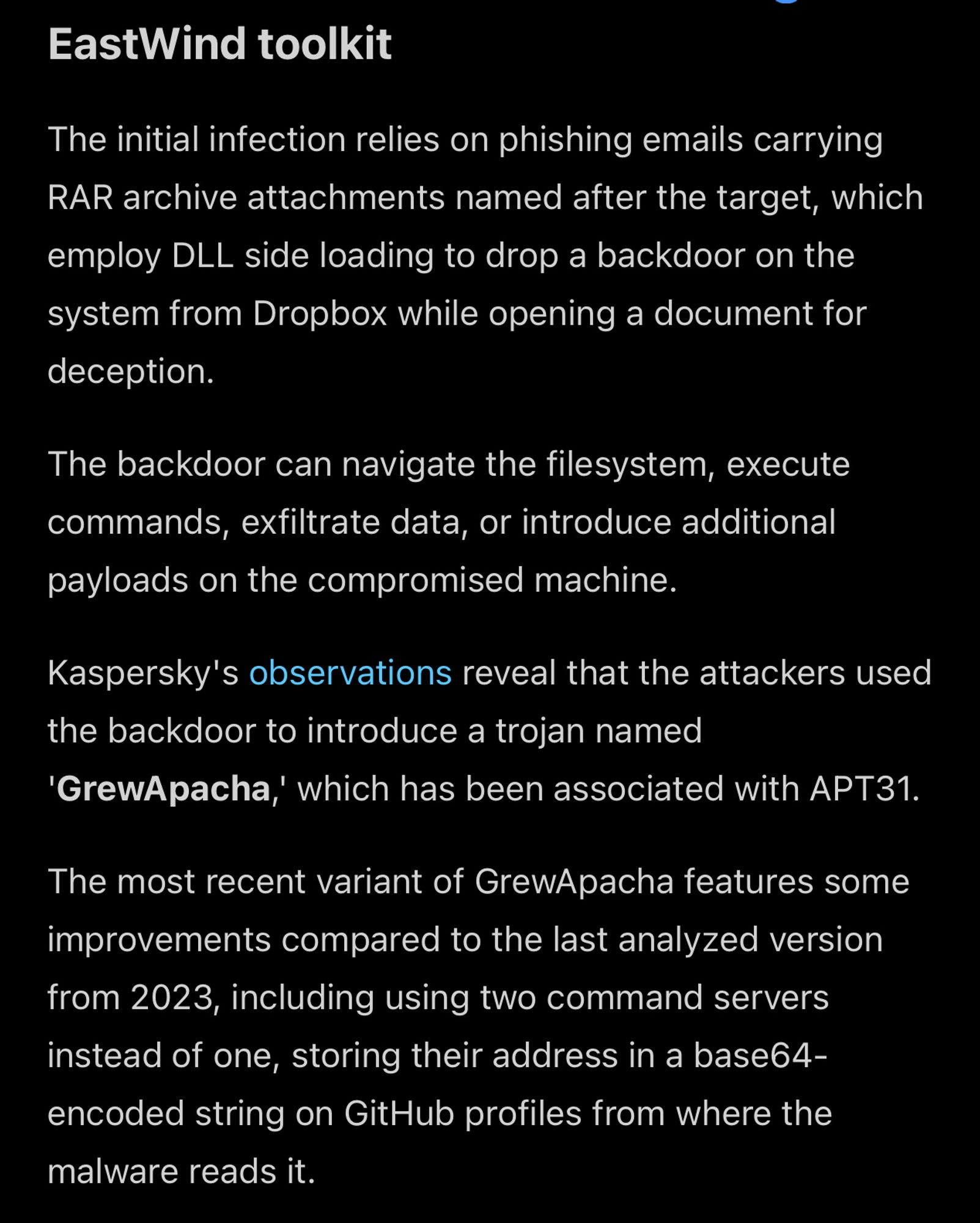 EastWind toolkit

The initial infection relies on phishing emails carrying RAR archive attachments named after the target, which employ DLL side loading to drop a backdoor on the system from Dropbox while opening a document for deception.

The backdoor can navigate the filesystem, execute commands, exfiltrate data, or introduce additional payloads on the compromised machine.
Kaspersky's observations reveal that the attackers used the backdoor to introduce a trojan named
'GrewApacha, which has been associated with APT31.

The most recent variant of GrewApacha features some improvements compared to the last analyzed version from 2023, including using two command servers instead of one, storing their address in a base64-encoded string on GitHub profiles from where the malware reads it.

Link: https://www.bleepingcomputer.com/news/security/chinese-hacking-groups-target-russian-government-it-firms/amp/