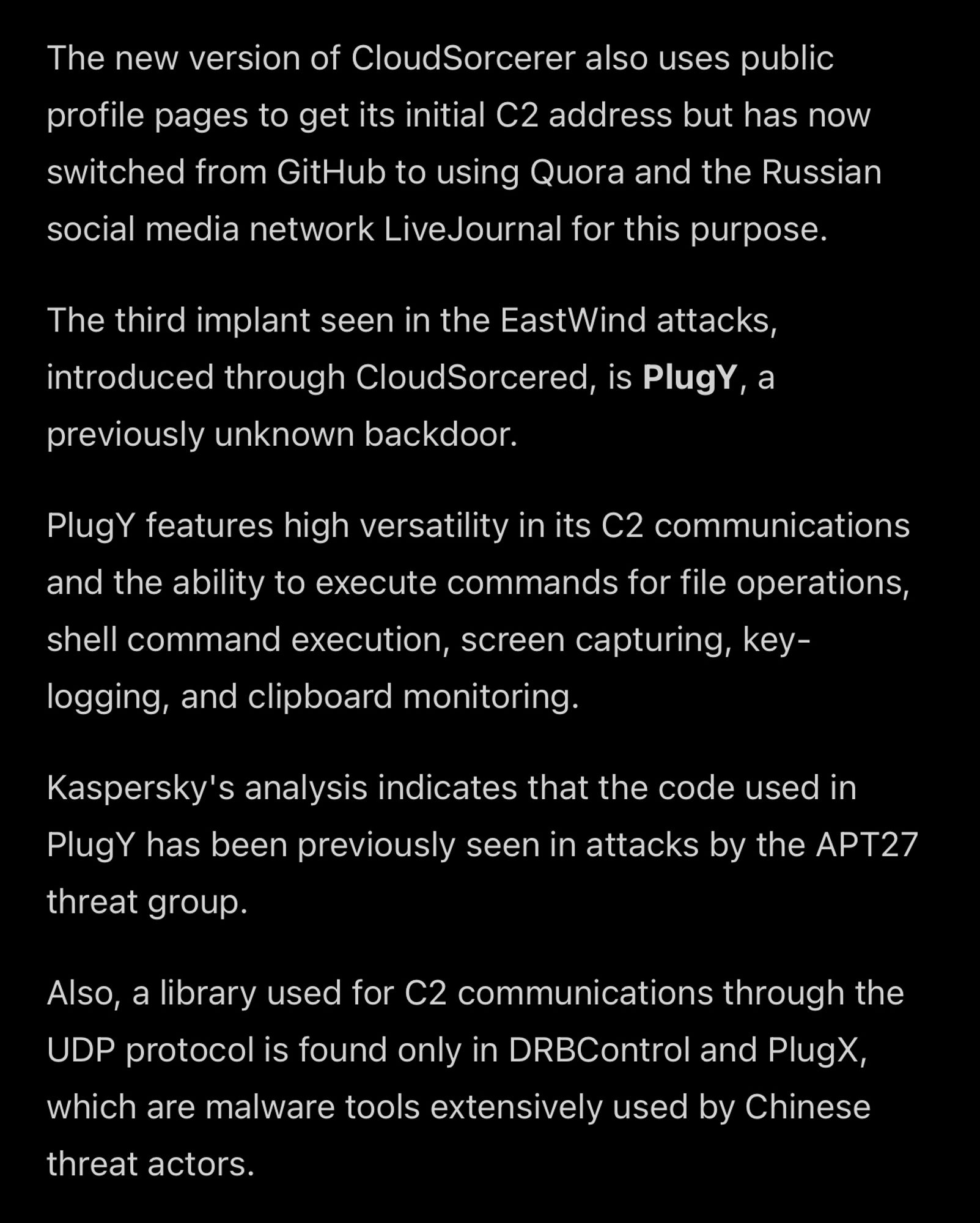 The new version of CloudSorcerer also uses public profile pages to get its initial C2 address but has now switched from GitHub to using Quora and the Russian social media network LiveJournal for this purpose.

The third implant seen in the EastWind attacks, introduced through CloudSorcered, is PlugY, a
previously unknown backdoor.

PlugY features high versatility in its C2 communications and the ability to execute commands for file operations, shell command execution, screen capturing, key-logging, and clipboard monitoring.

Kaspersky's analysis indicates that the code used in PlugY has been previously seen in attacks by the APT27 threat group.

Also, a library used for C2 communications through the UDP protocol is found only in DRBControl and PlugX, which are malware tools extensively used by Chinese threat actors. 

Link: https://www.bleepingcomputer.com/news/security/chinese-hacking-groups-target-russian-government-it-firms/amp/